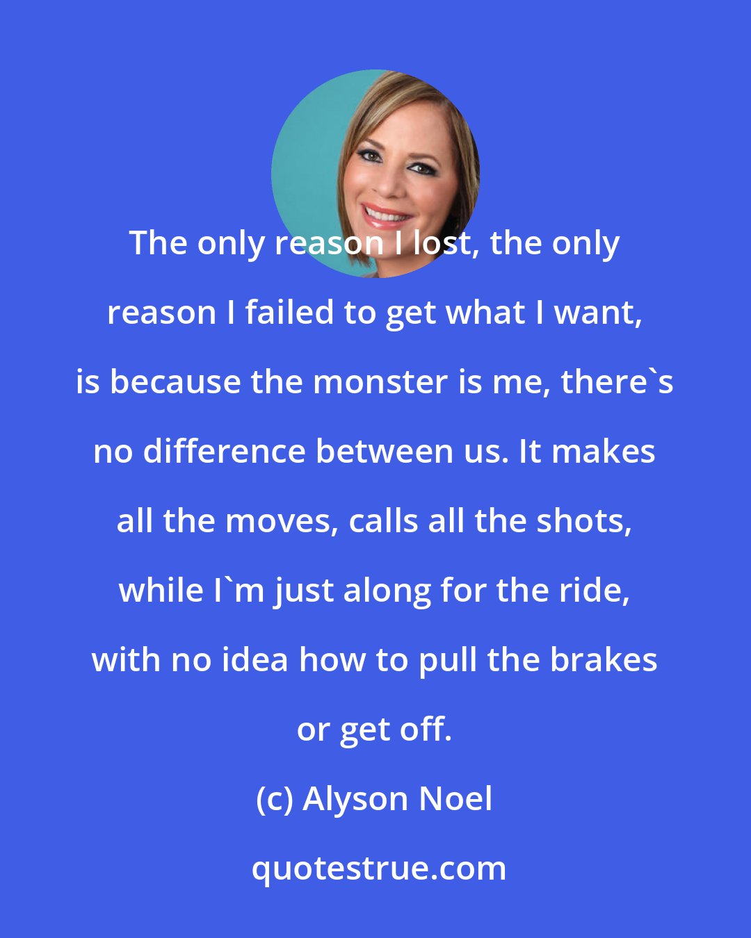 Alyson Noel: The only reason I lost, the only reason I failed to get what I want, is because the monster is me, there's no difference between us. It makes all the moves, calls all the shots, while I'm just along for the ride, with no idea how to pull the brakes or get off.