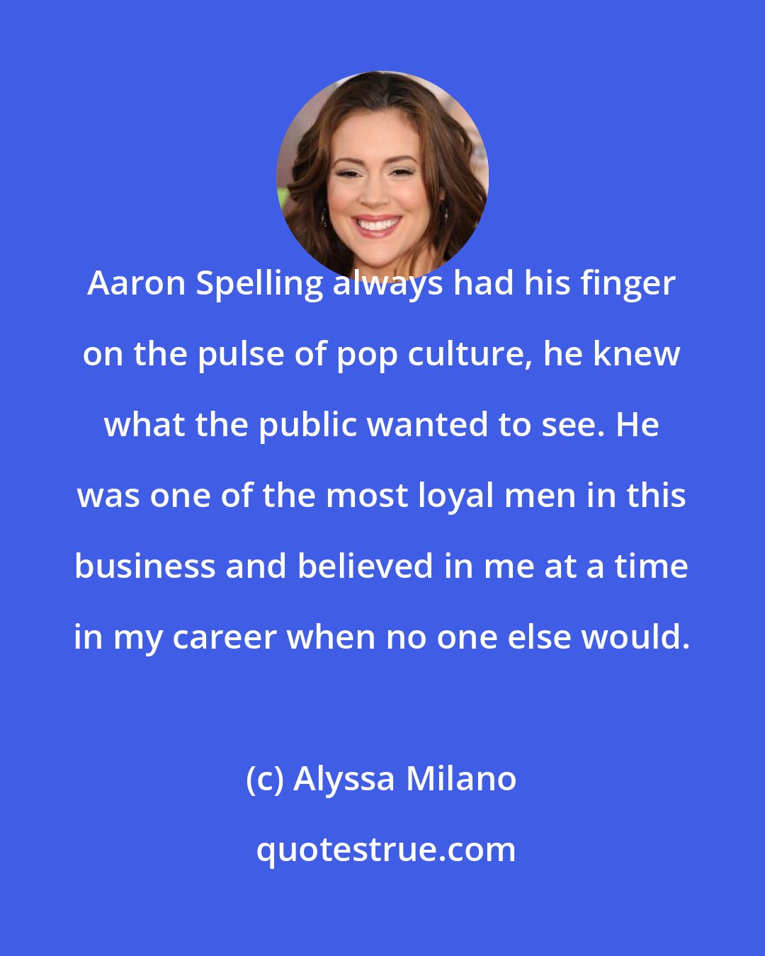 Alyssa Milano: Aaron Spelling always had his finger on the pulse of pop culture, he knew what the public wanted to see. He was one of the most loyal men in this business and believed in me at a time in my career when no one else would.