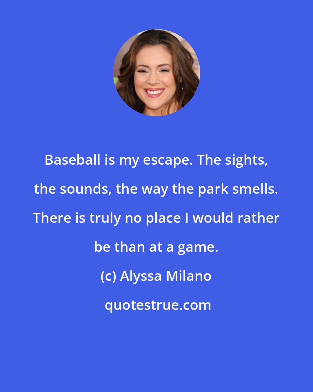 Alyssa Milano: Baseball is my escape. The sights, the sounds, the way the park smells. There is truly no place I would rather be than at a game.