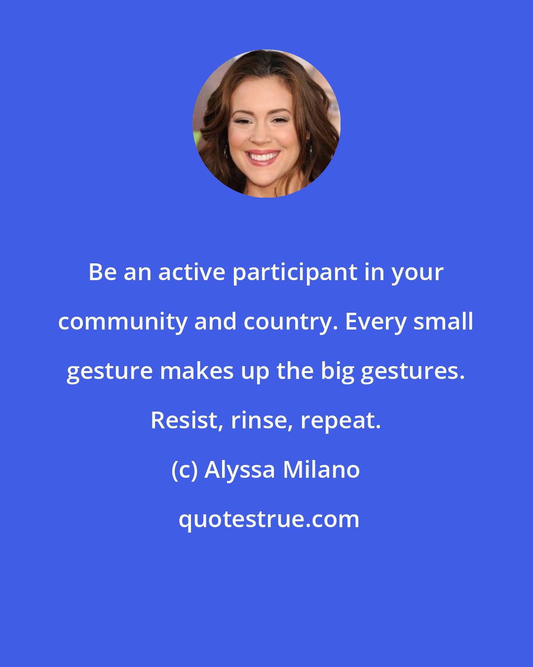 Alyssa Milano: Be an active participant in your community and country. Every small gesture makes up the big gestures. Resist, rinse, repeat.