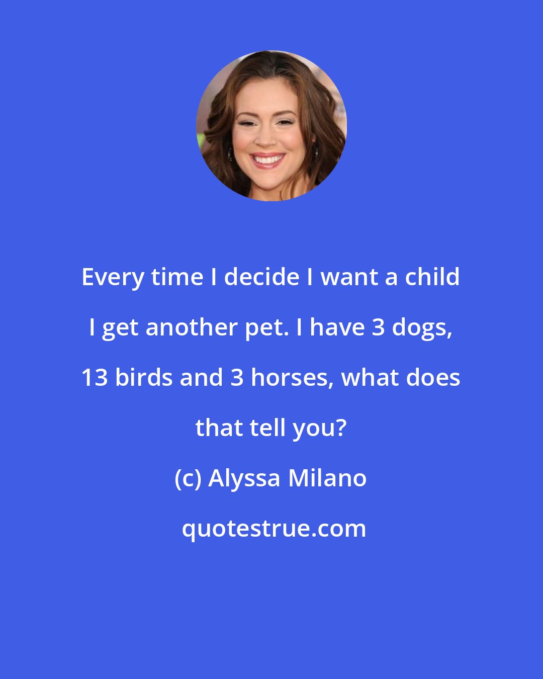 Alyssa Milano: Every time I decide I want a child I get another pet. I have 3 dogs, 13 birds and 3 horses, what does that tell you?