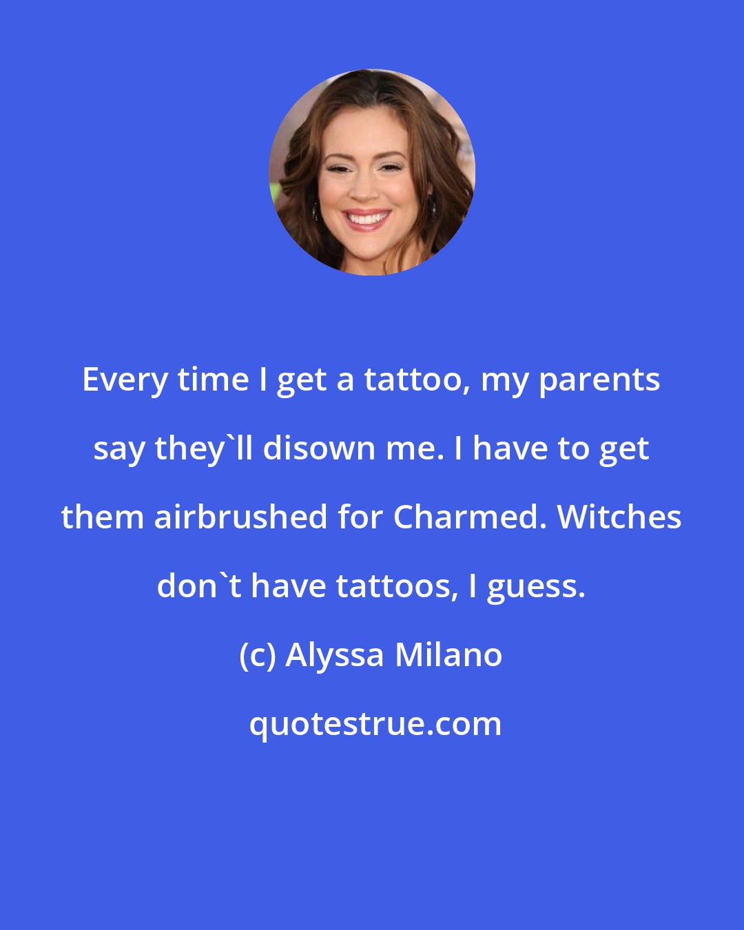 Alyssa Milano: Every time I get a tattoo, my parents say they'll disown me. I have to get them airbrushed for Charmed. Witches don't have tattoos, I guess.