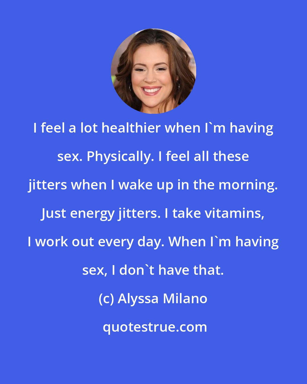 Alyssa Milano: I feel a lot healthier when I'm having sex. Physically. I feel all these jitters when I wake up in the morning. Just energy jitters. I take vitamins, I work out every day. When I'm having sex, I don't have that.