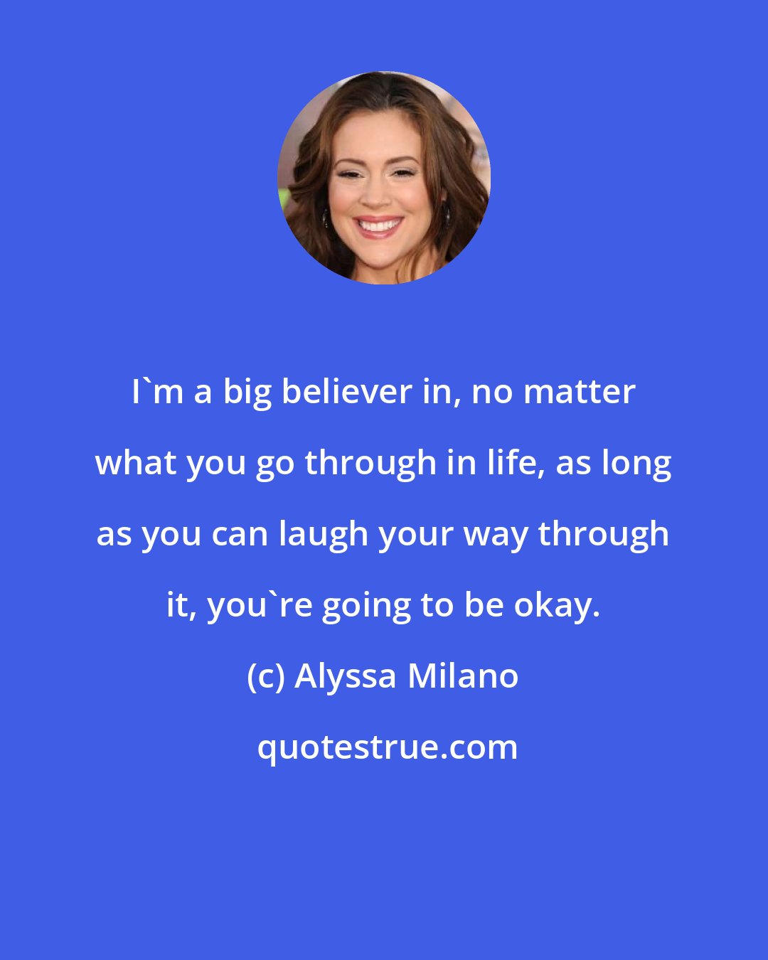 Alyssa Milano: I'm a big believer in, no matter what you go through in life, as long as you can laugh your way through it, you're going to be okay.