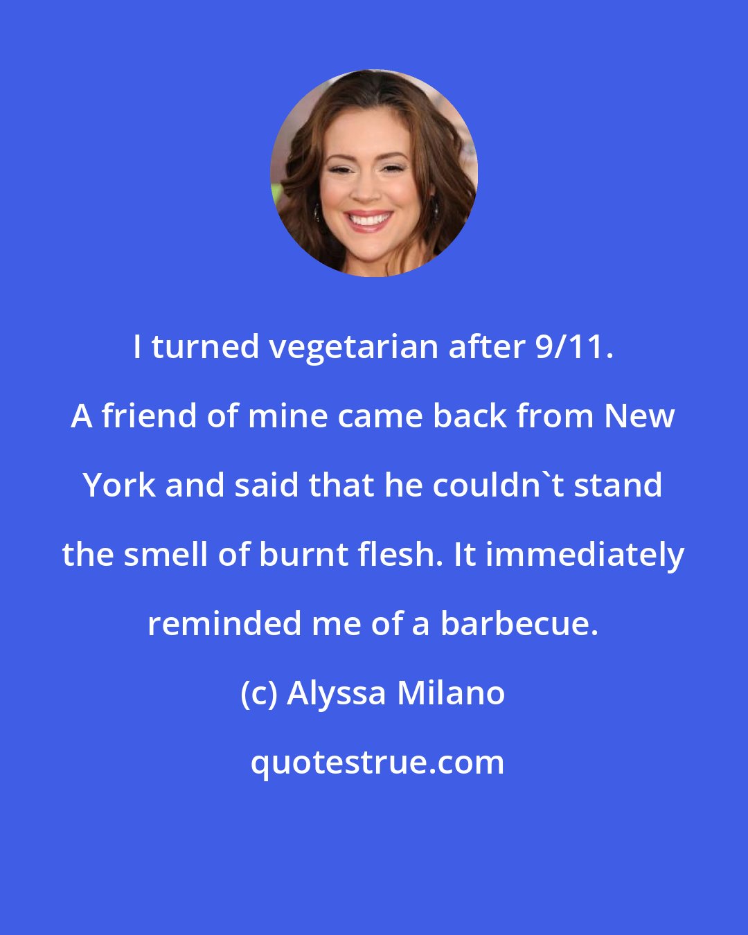 Alyssa Milano: I turned vegetarian after 9/11. A friend of mine came back from New York and said that he couldn't stand the smell of burnt flesh. It immediately reminded me of a barbecue.