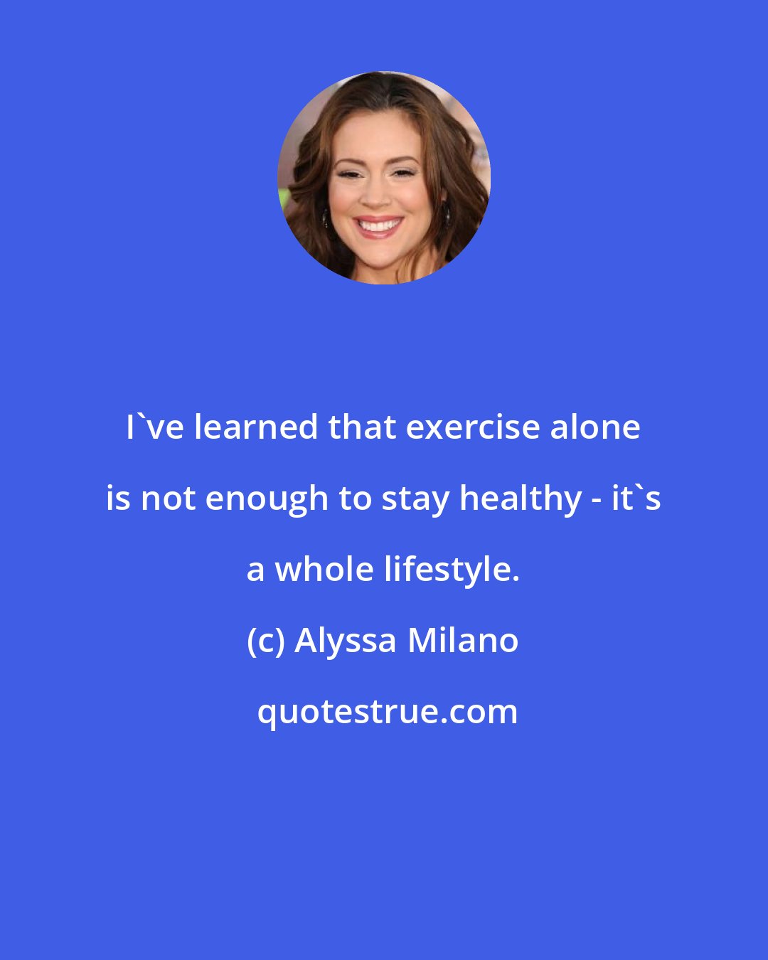 Alyssa Milano: I've learned that exercise alone is not enough to stay healthy - it's a whole lifestyle.