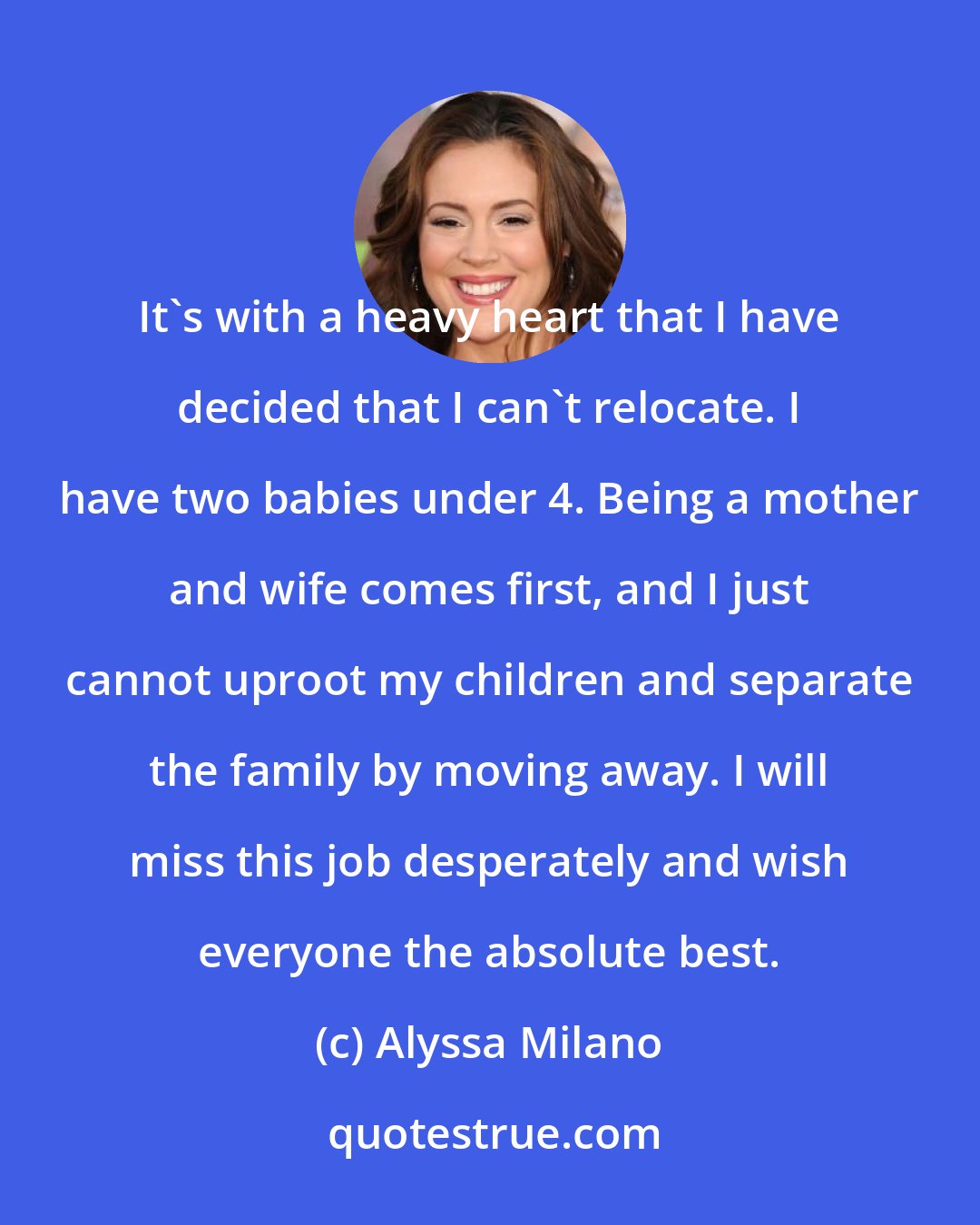 Alyssa Milano: It's with a heavy heart that I have decided that I can't relocate. I have two babies under 4. Being a mother and wife comes first, and I just cannot uproot my children and separate the family by moving away. I will miss this job desperately and wish everyone the absolute best.