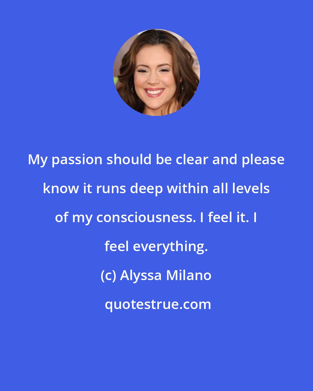 Alyssa Milano: My passion should be clear and please know it runs deep within all levels of my consciousness. I feel it. I feel everything.