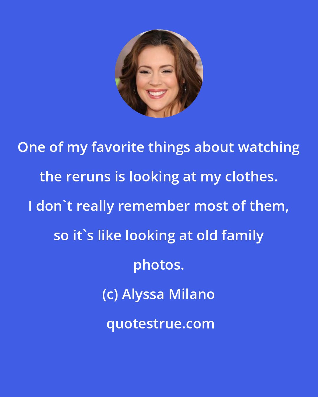 Alyssa Milano: One of my favorite things about watching the reruns is looking at my clothes. I don't really remember most of them, so it's like looking at old family photos.