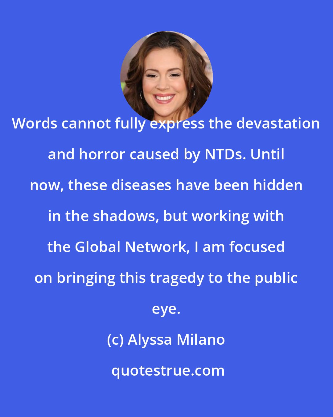 Alyssa Milano: Words cannot fully express the devastation and horror caused by NTDs. Until now, these diseases have been hidden in the shadows, but working with the Global Network, I am focused on bringing this tragedy to the public eye.