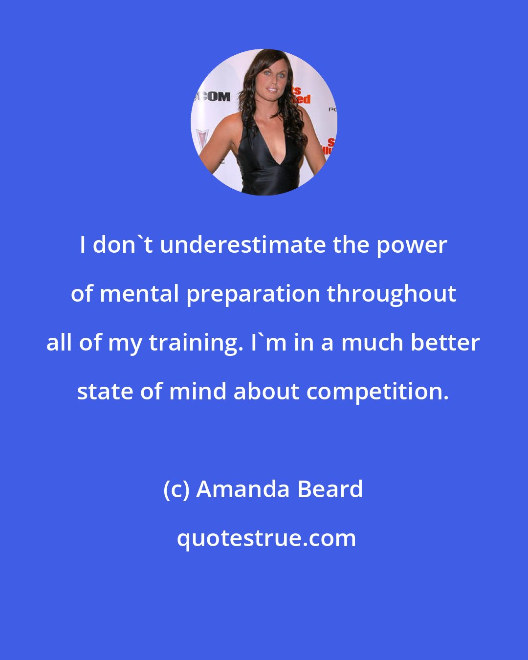 Amanda Beard: I don't underestimate the power of mental preparation throughout all of my training. I'm in a much better state of mind about competition.