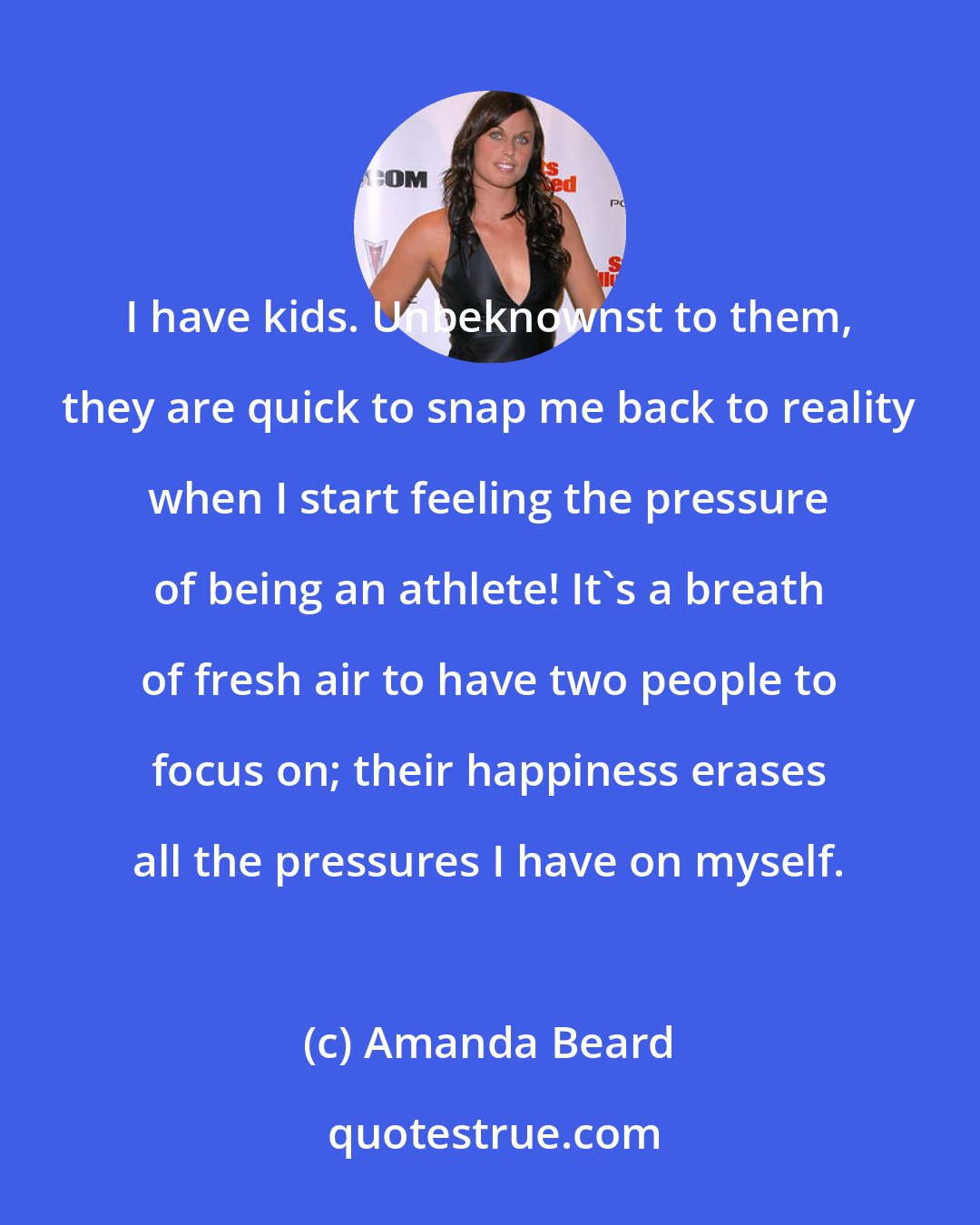 Amanda Beard: I have kids. Unbeknownst to them, they are quick to snap me back to reality when I start feeling the pressure of being an athlete! It's a breath of fresh air to have two people to focus on; their happiness erases all the pressures I have on myself.