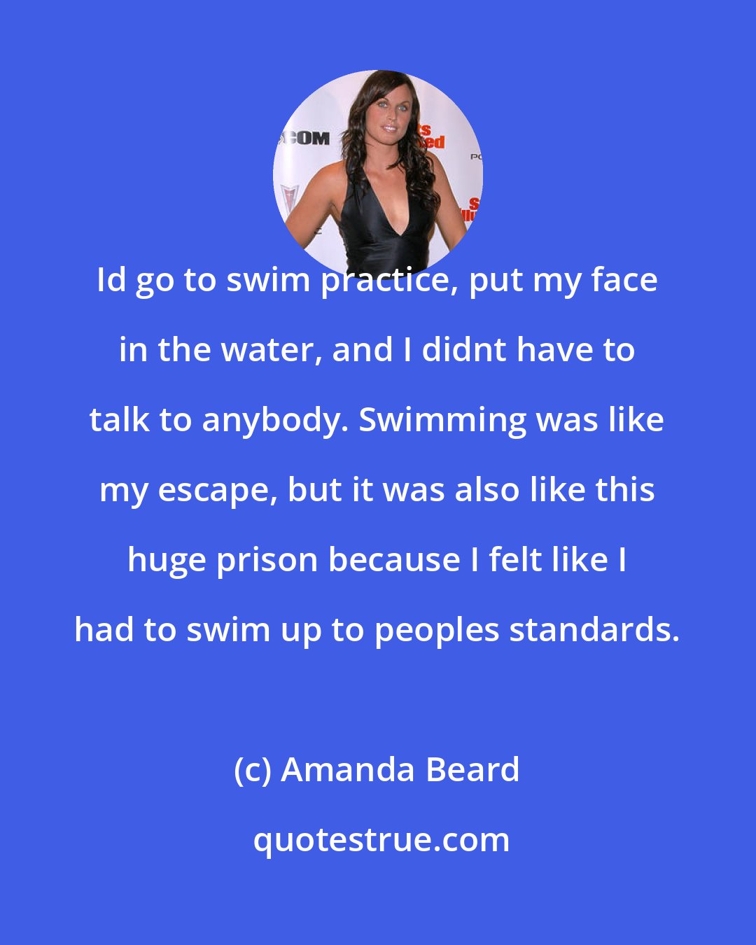 Amanda Beard: Id go to swim practice, put my face in the water, and I didnt have to talk to anybody. Swimming was like my escape, but it was also like this huge prison because I felt like I had to swim up to peoples standards.