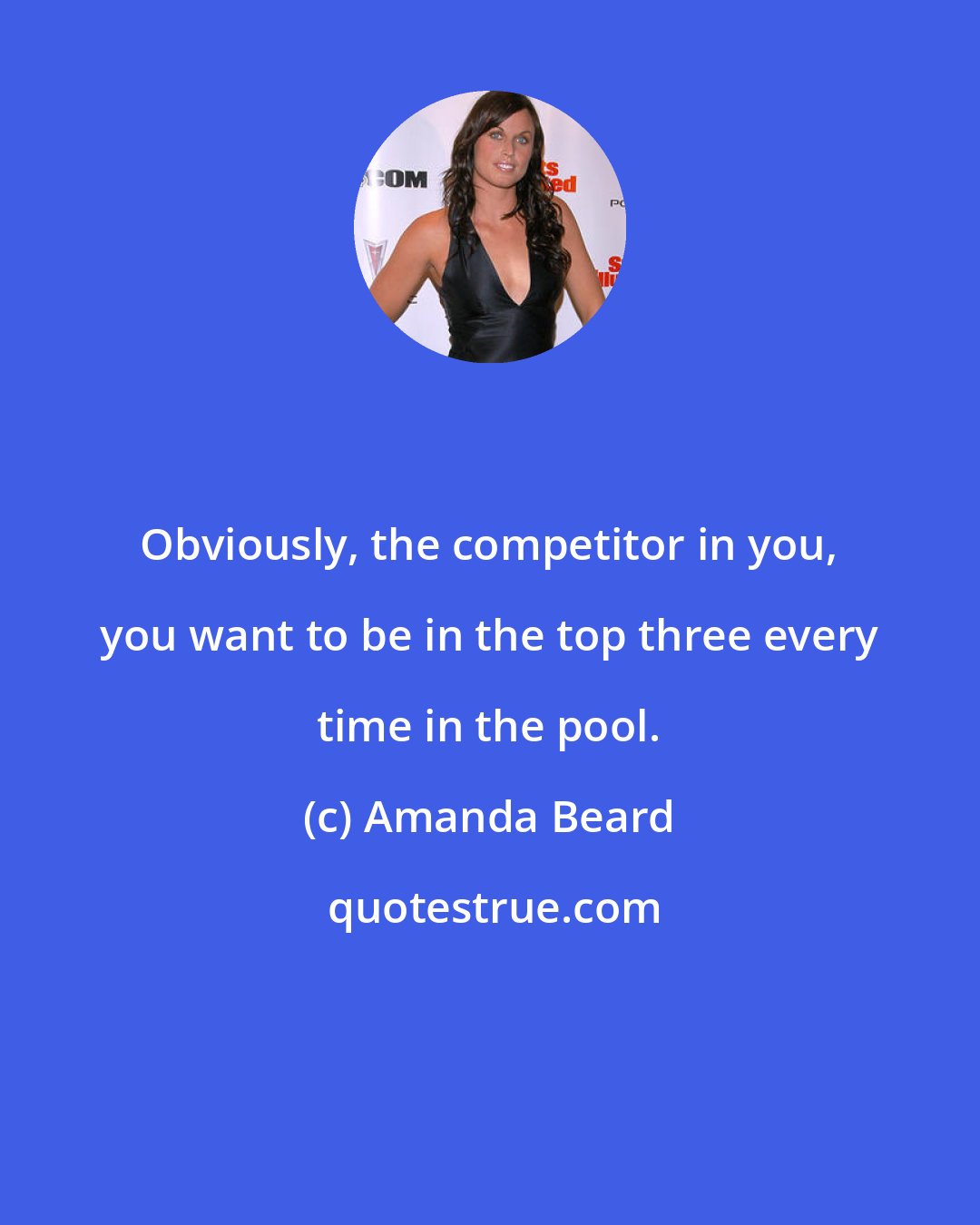 Amanda Beard: Obviously, the competitor in you, you want to be in the top three every time in the pool.