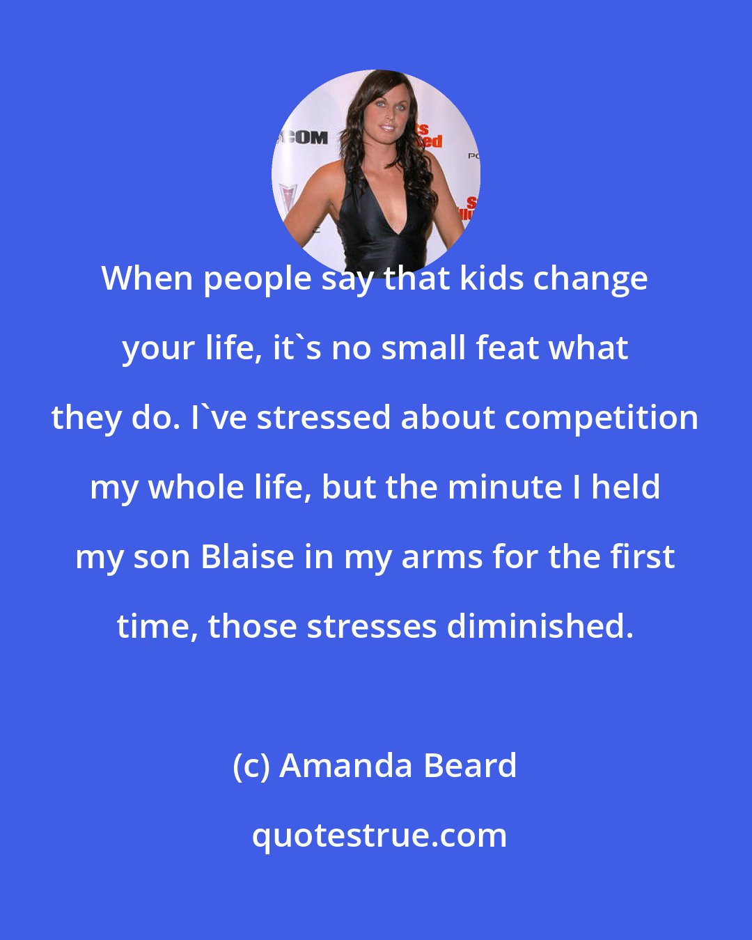 Amanda Beard: When people say that kids change your life, it's no small feat what they do. I've stressed about competition my whole life, but the minute I held my son Blaise in my arms for the first time, those stresses diminished.