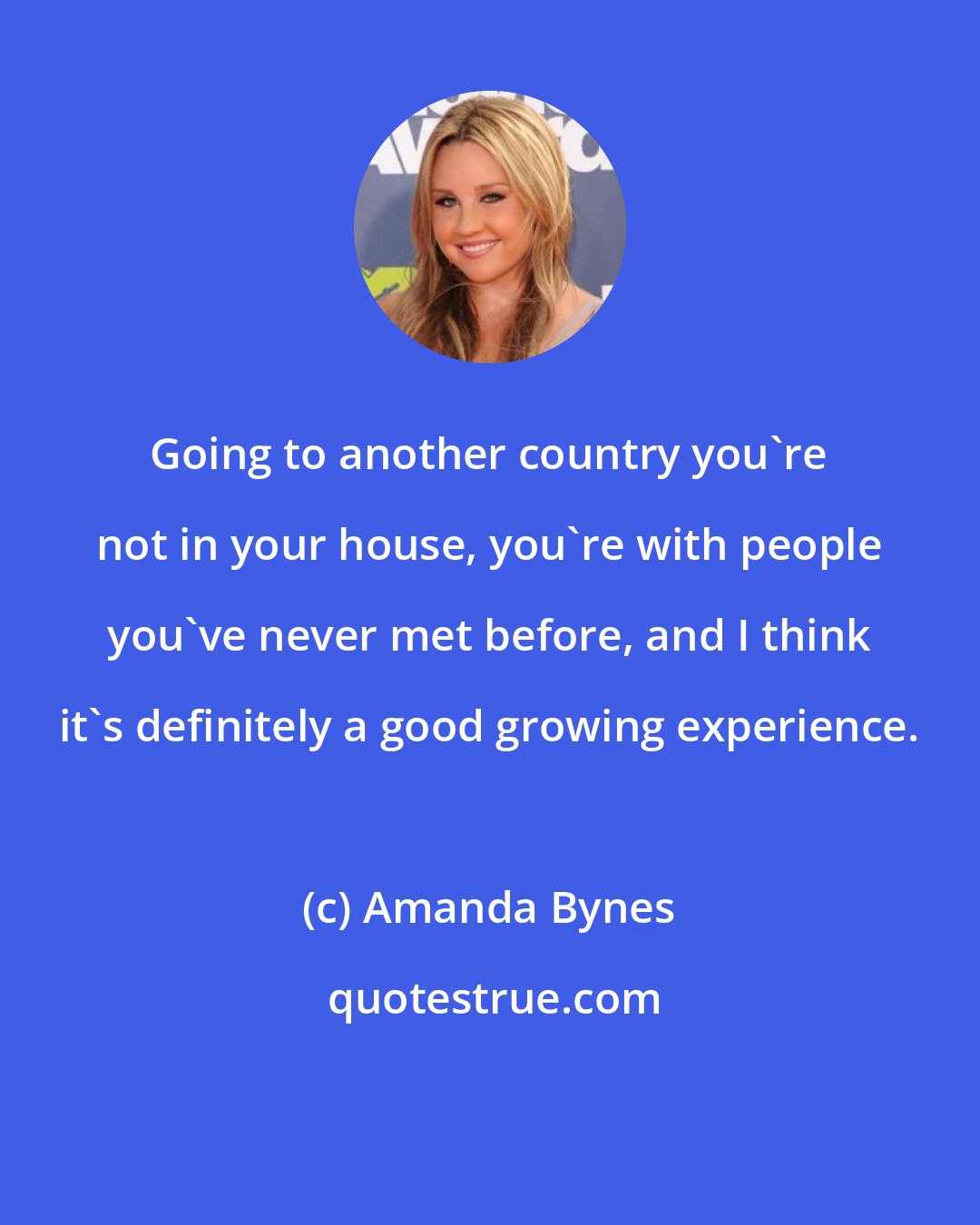 Amanda Bynes: Going to another country you're not in your house, you're with people you've never met before, and I think it's definitely a good growing experience.