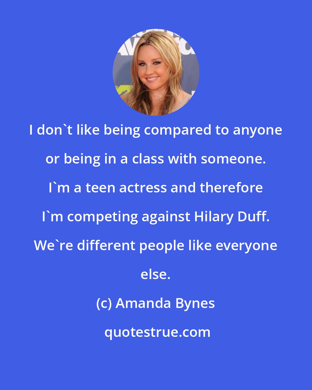 Amanda Bynes: I don't like being compared to anyone or being in a class with someone. I'm a teen actress and therefore I'm competing against Hilary Duff. We're different people like everyone else.