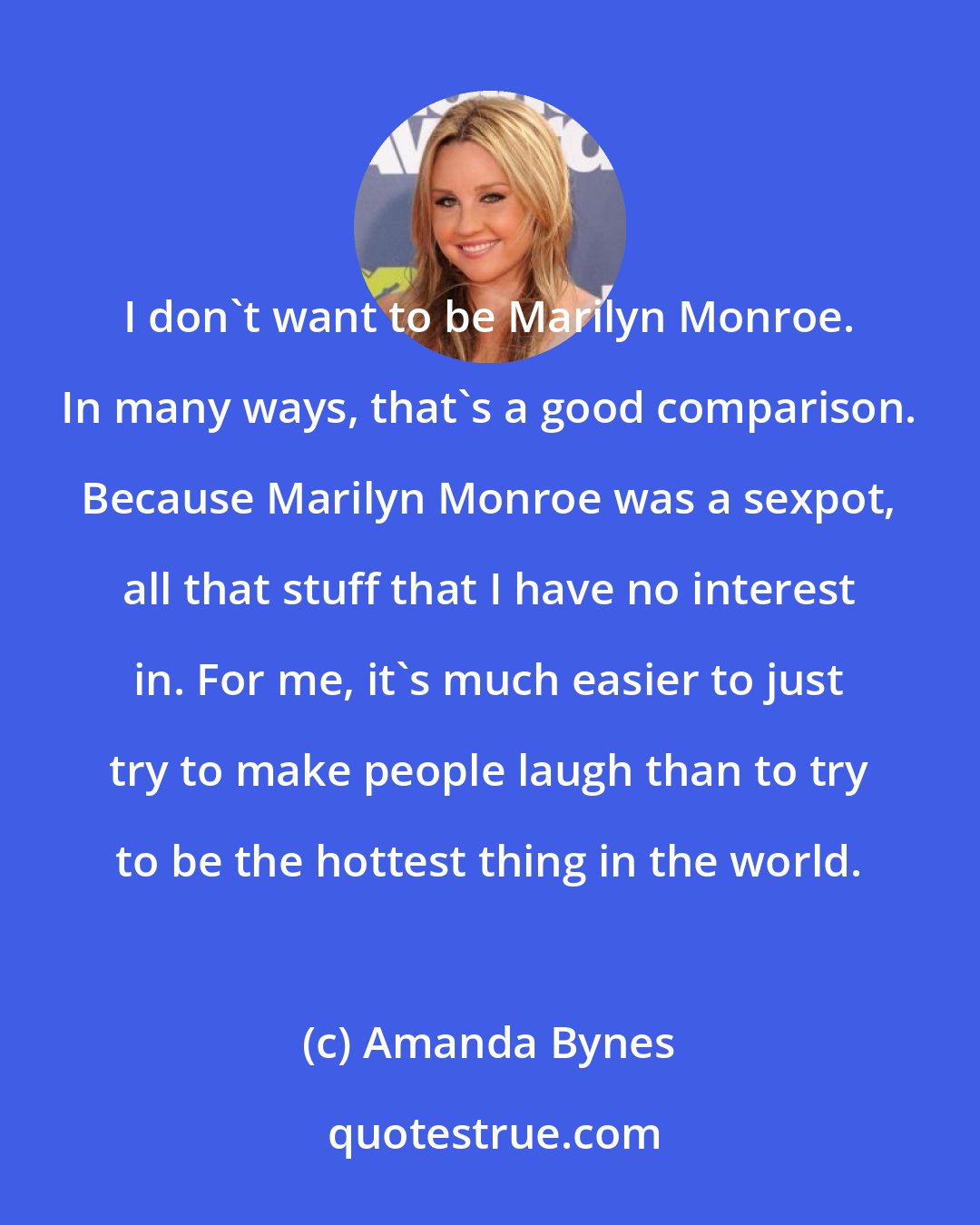 Amanda Bynes: I don't want to be Marilyn Monroe. In many ways, that's a good comparison. Because Marilyn Monroe was a sexpot, all that stuff that I have no interest in. For me, it's much easier to just try to make people laugh than to try to be the hottest thing in the world.