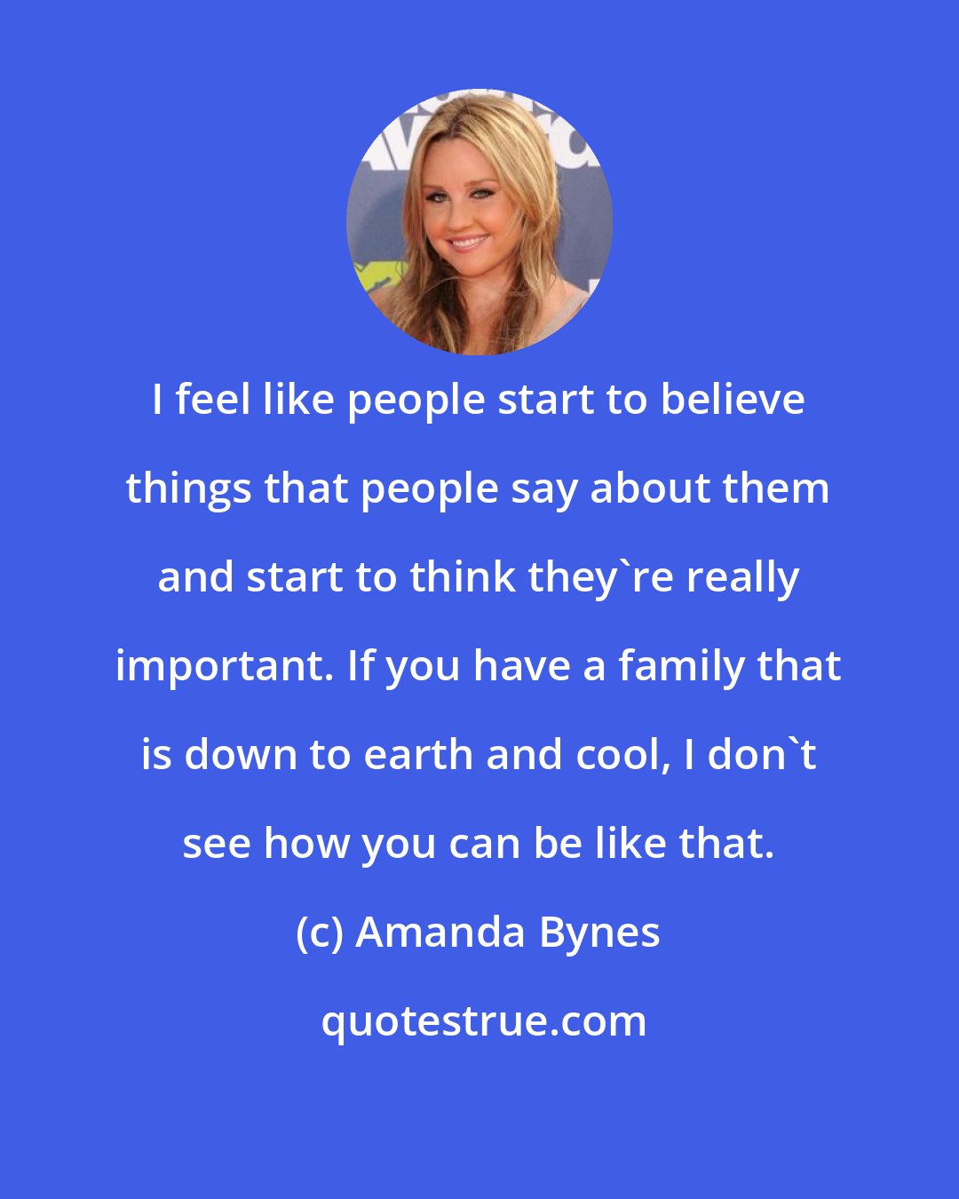 Amanda Bynes: I feel like people start to believe things that people say about them and start to think they're really important. If you have a family that is down to earth and cool, I don't see how you can be like that.