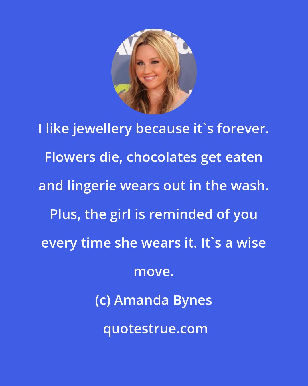 Amanda Bynes: I like jewellery because it's forever. Flowers die, chocolates get eaten and lingerie wears out in the wash. Plus, the girl is reminded of you every time she wears it. It's a wise move.