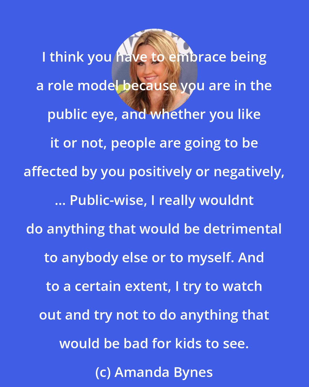 Amanda Bynes: I think you have to embrace being a role model because you are in the public eye, and whether you like it or not, people are going to be affected by you positively or negatively, ... Public-wise, I really wouldnt do anything that would be detrimental to anybody else or to myself. And to a certain extent, I try to watch out and try not to do anything that would be bad for kids to see.