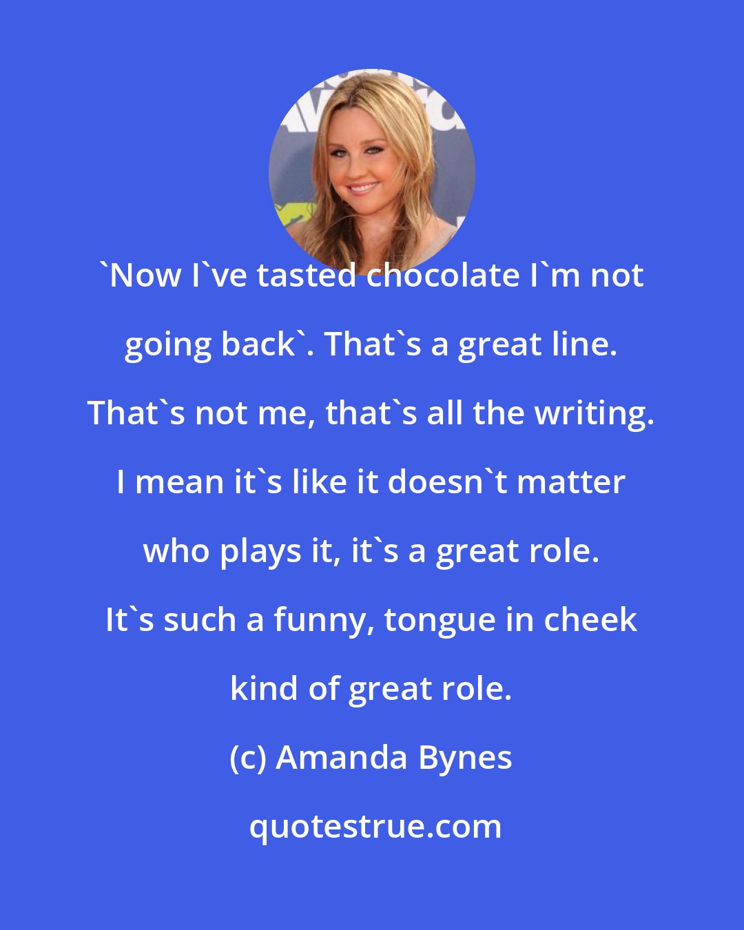 Amanda Bynes: 'Now I've tasted chocolate I'm not going back'. That's a great line. That's not me, that's all the writing. I mean it's like it doesn't matter who plays it, it's a great role. It's such a funny, tongue in cheek kind of great role.