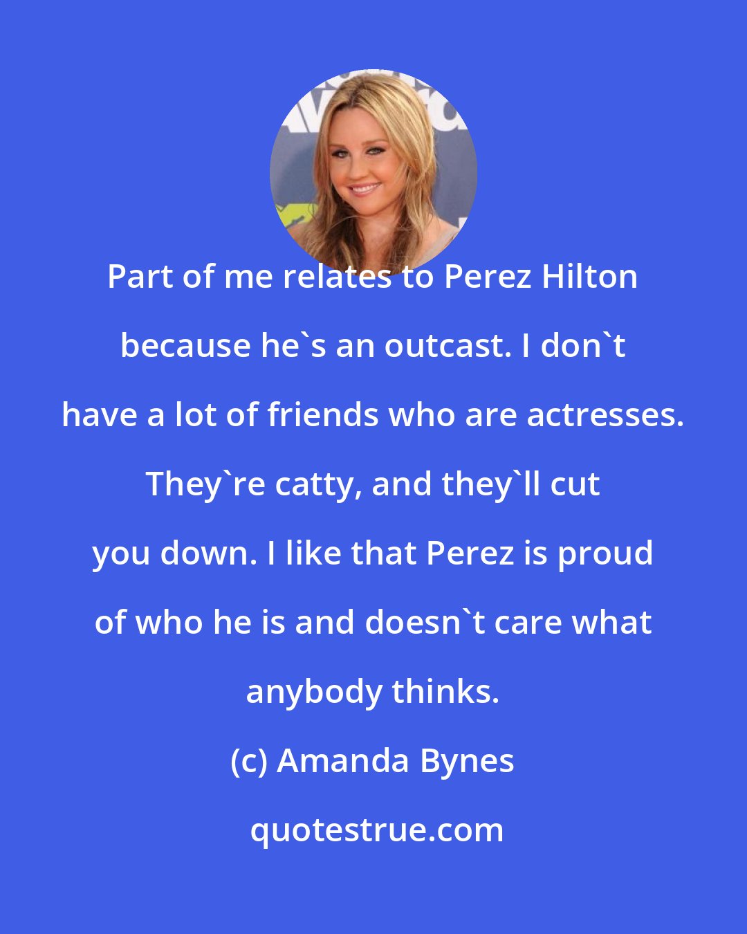 Amanda Bynes: Part of me relates to Perez Hilton because he's an outcast. I don't have a lot of friends who are actresses. They're catty, and they'll cut you down. I like that Perez is proud of who he is and doesn't care what anybody thinks.