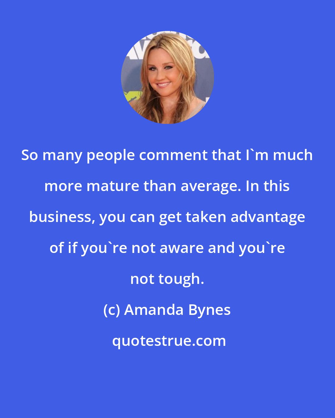 Amanda Bynes: So many people comment that I'm much more mature than average. In this business, you can get taken advantage of if you're not aware and you're not tough.