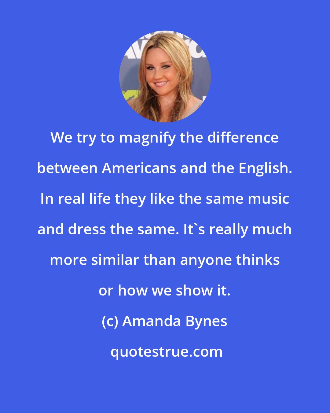 Amanda Bynes: We try to magnify the difference between Americans and the English. In real life they like the same music and dress the same. It's really much more similar than anyone thinks or how we show it.