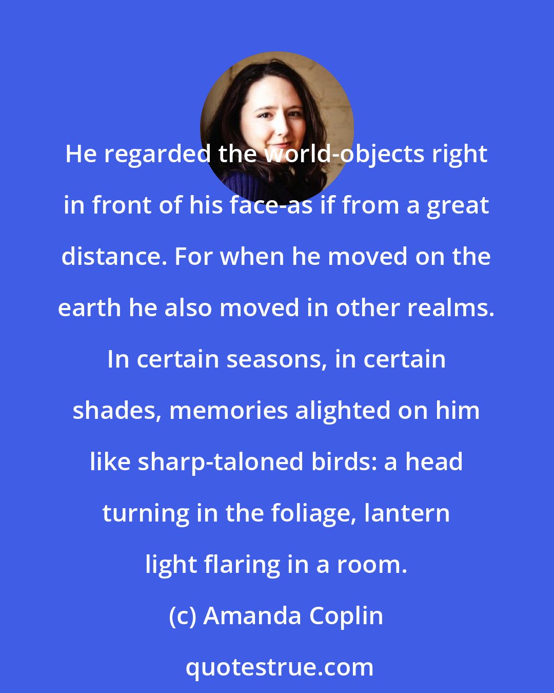 Amanda Coplin: He regarded the world-objects right in front of his face-as if from a great distance. For when he moved on the earth he also moved in other realms. In certain seasons, in certain shades, memories alighted on him like sharp-taloned birds: a head turning in the foliage, lantern light flaring in a room.