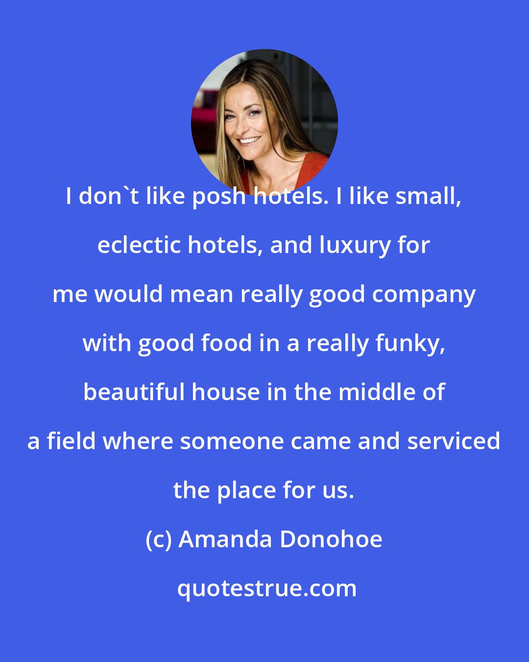 Amanda Donohoe: I don't like posh hotels. I like small, eclectic hotels, and luxury for me would mean really good company with good food in a really funky, beautiful house in the middle of a field where someone came and serviced the place for us.