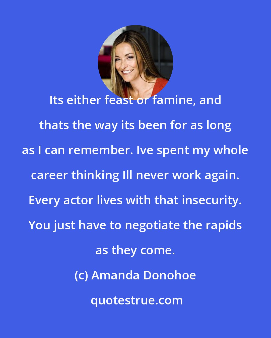 Amanda Donohoe: Its either feast or famine, and thats the way its been for as long as I can remember. Ive spent my whole career thinking Ill never work again. Every actor lives with that insecurity. You just have to negotiate the rapids as they come.
