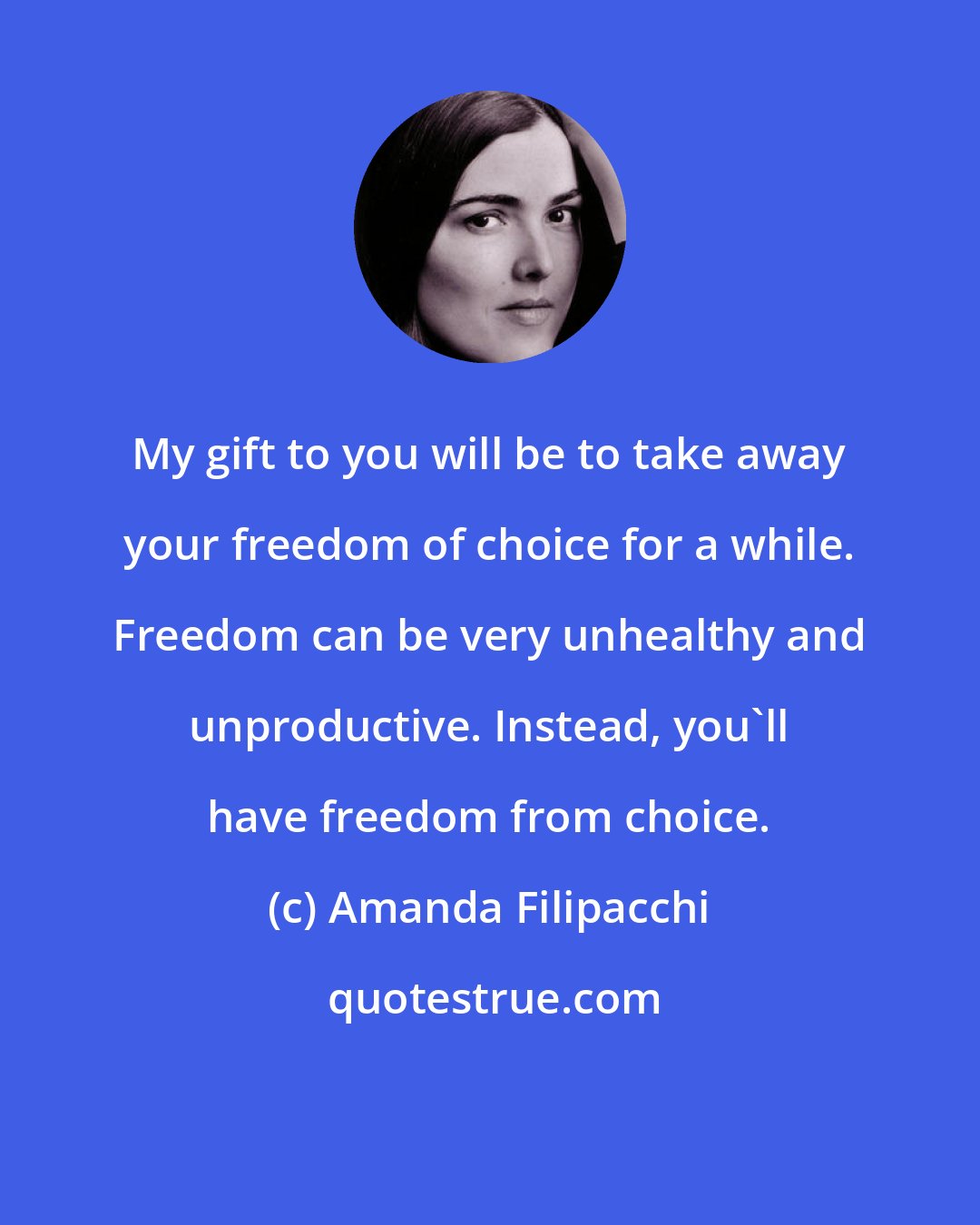 Amanda Filipacchi: My gift to you will be to take away your freedom of choice for a while. Freedom can be very unhealthy and unproductive. Instead, you'll have freedom from choice.