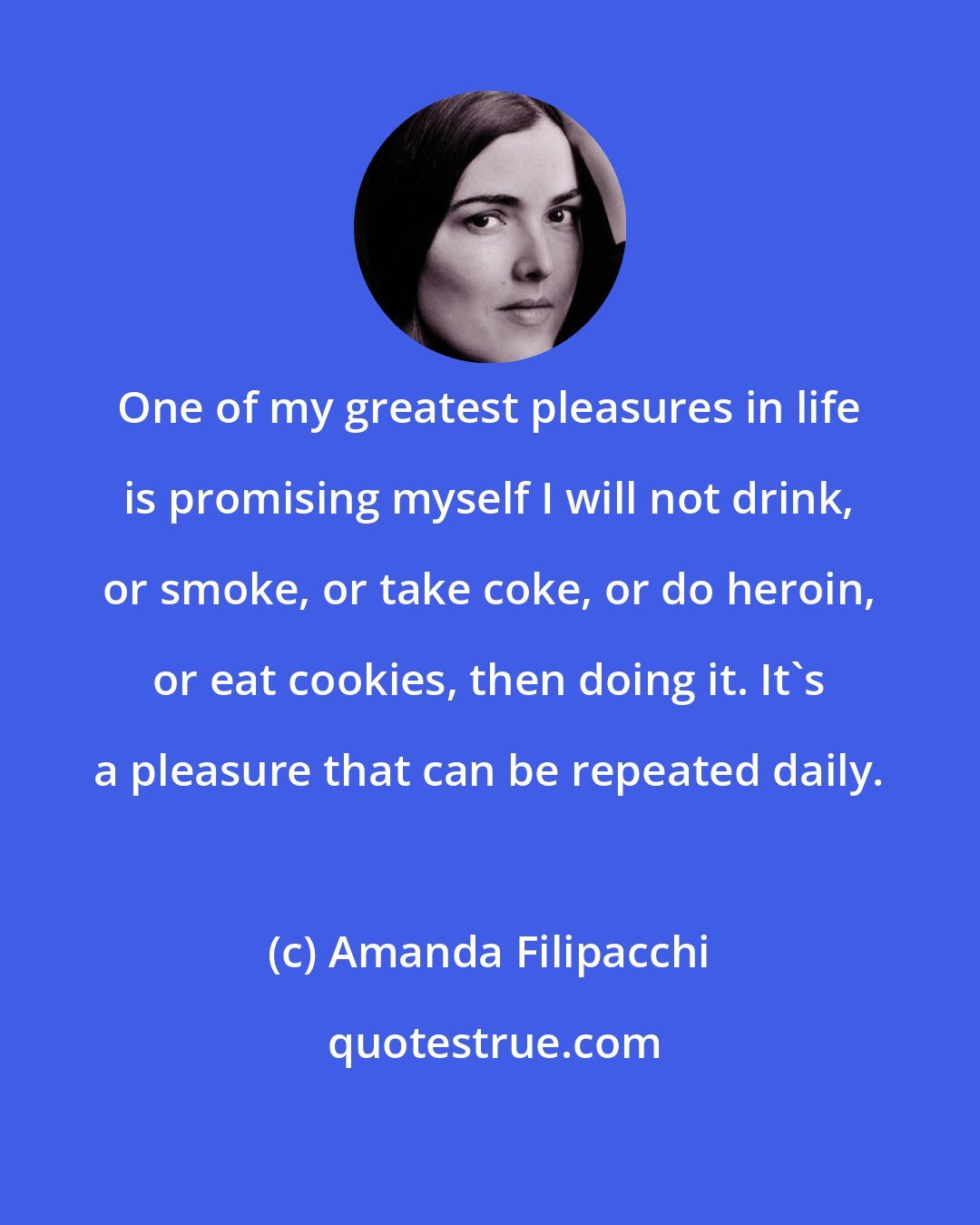 Amanda Filipacchi: One of my greatest pleasures in life is promising myself I will not drink, or smoke, or take coke, or do heroin, or eat cookies, then doing it. It's a pleasure that can be repeated daily.