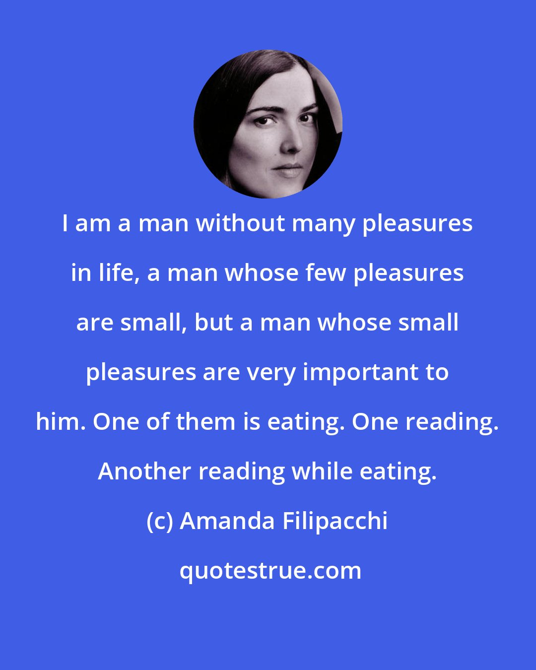 Amanda Filipacchi: I am a man without many pleasures in life, a man whose few pleasures are small, but a man whose small pleasures are very important to him. One of them is eating. One reading. Another reading while eating.