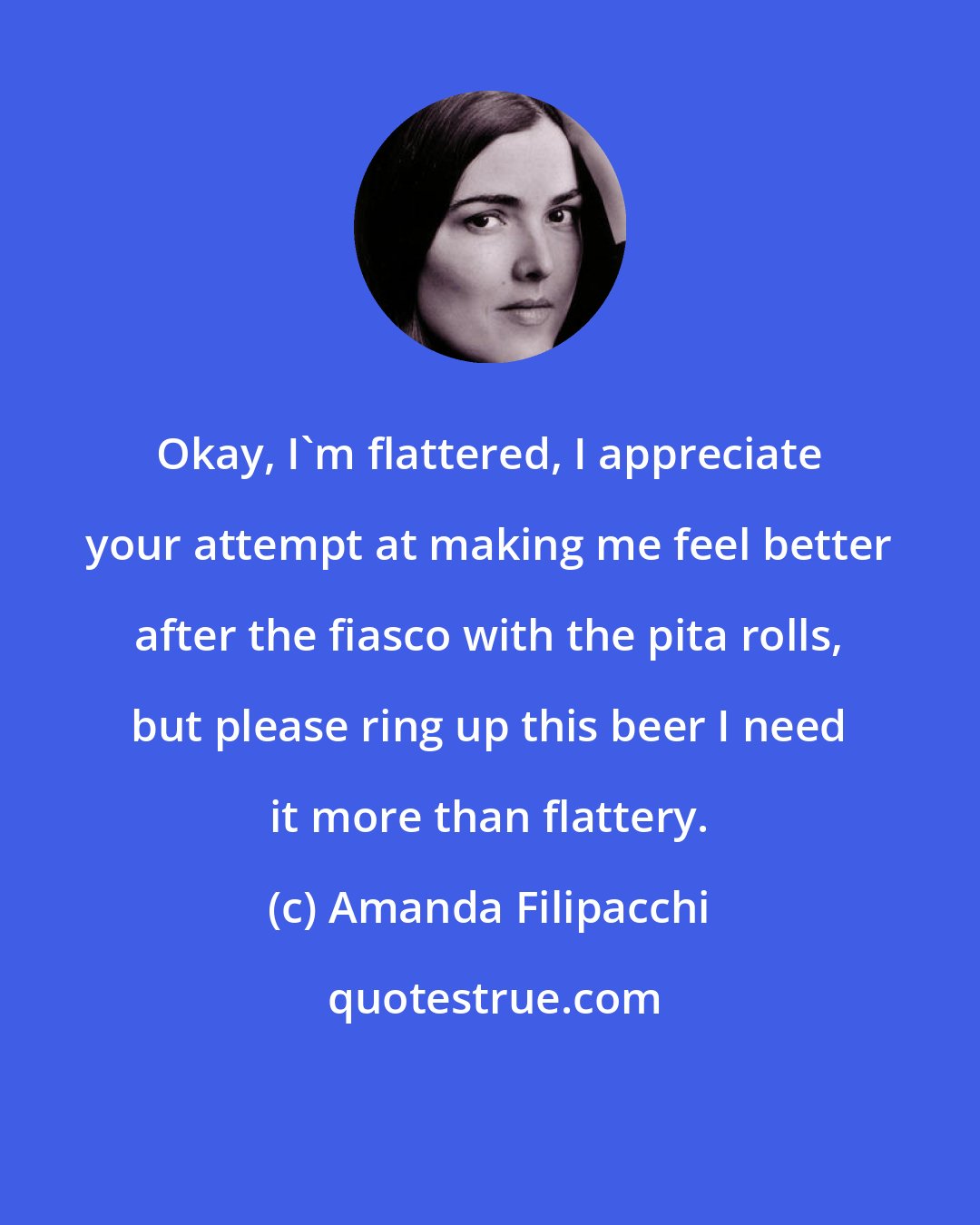 Amanda Filipacchi: Okay, I'm flattered, I appreciate your attempt at making me feel better after the fiasco with the pita rolls, but please ring up this beer I need it more than flattery.