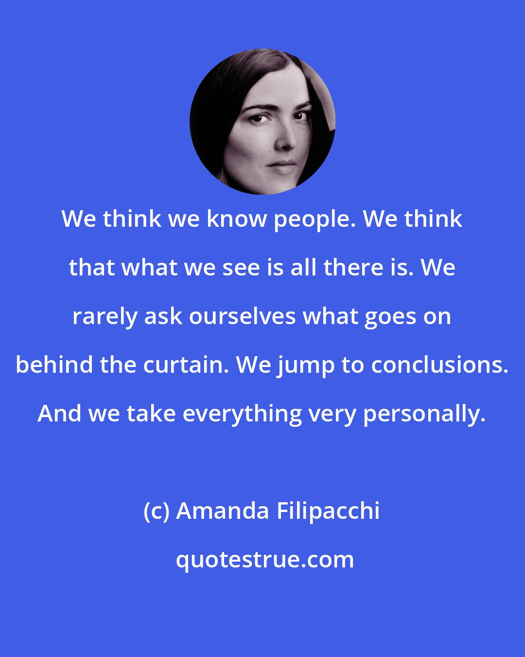 Amanda Filipacchi: We think we know people. We think that what we see is all there is. We rarely ask ourselves what goes on behind the curtain. We jump to conclusions. And we take everything very personally.