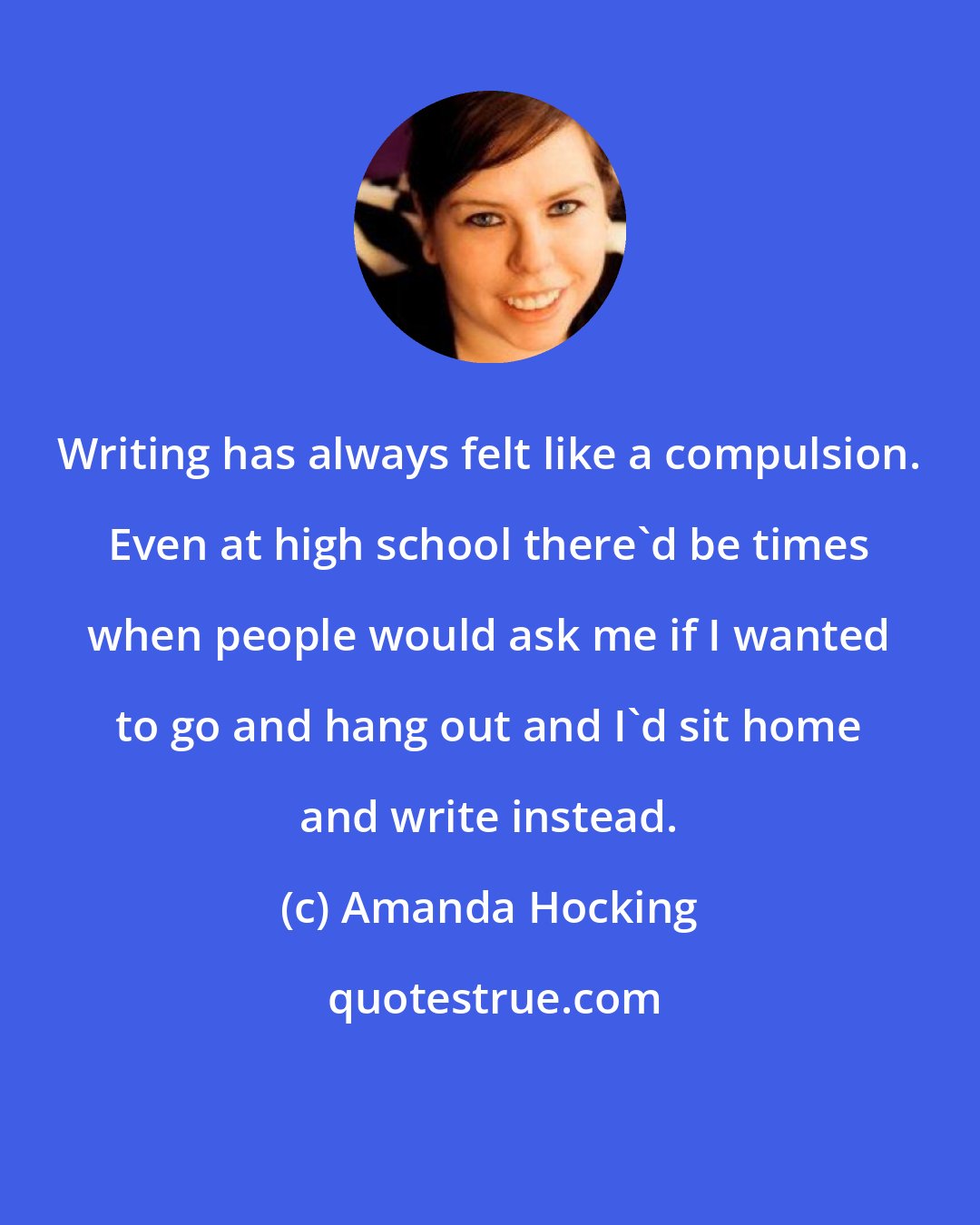 Amanda Hocking: Writing has always felt like a compulsion. Even at high school there'd be times when people would ask me if I wanted to go and hang out and I'd sit home and write instead.