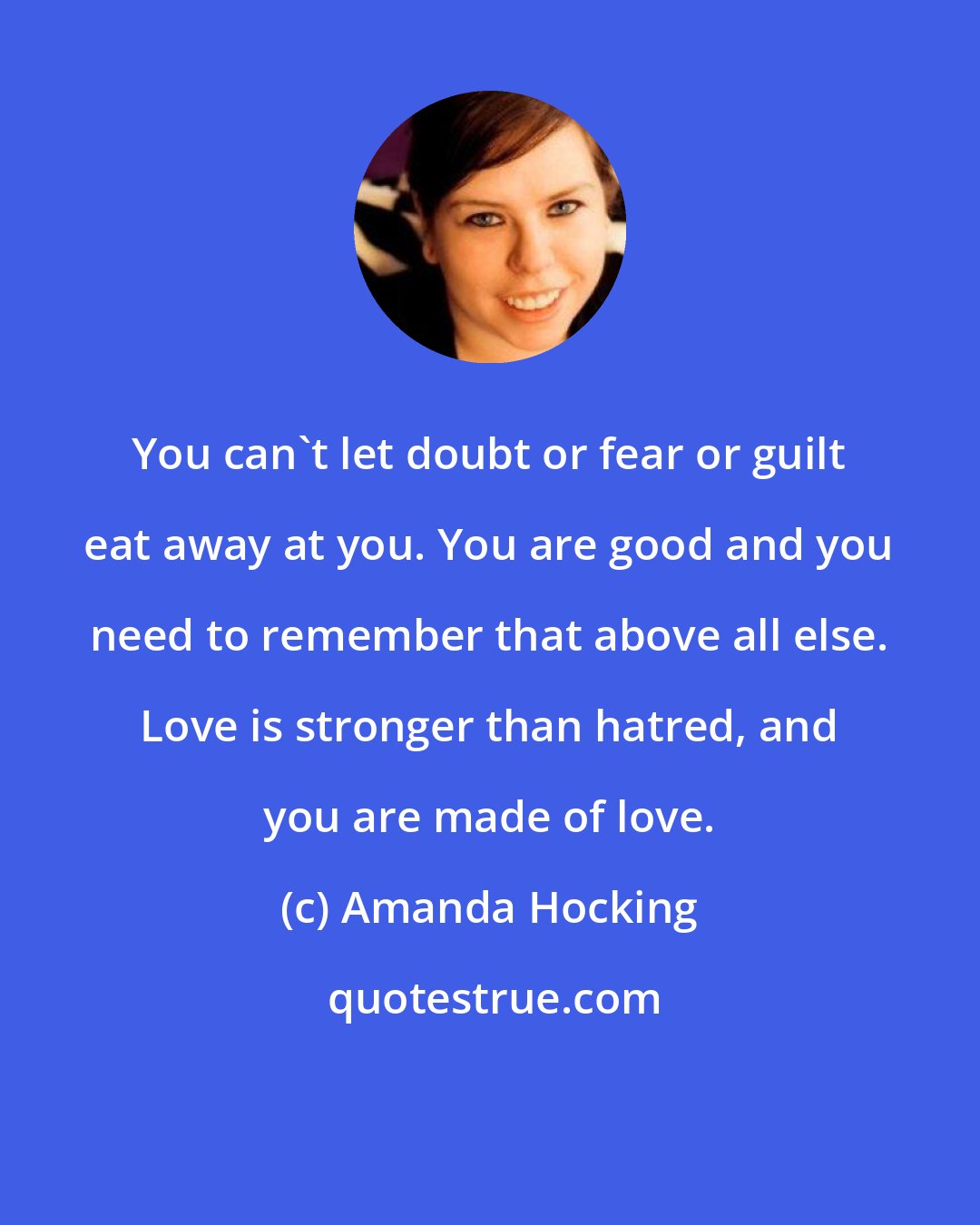 Amanda Hocking: You can't let doubt or fear or guilt eat away at you. You are good and you need to remember that above all else. Love is stronger than hatred, and you are made of love.