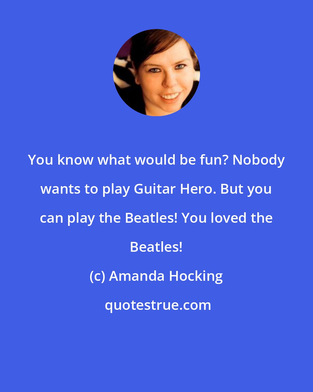 Amanda Hocking: You know what would be fun? Nobody wants to play Guitar Hero. But you can play the Beatles! You loved the Beatles!