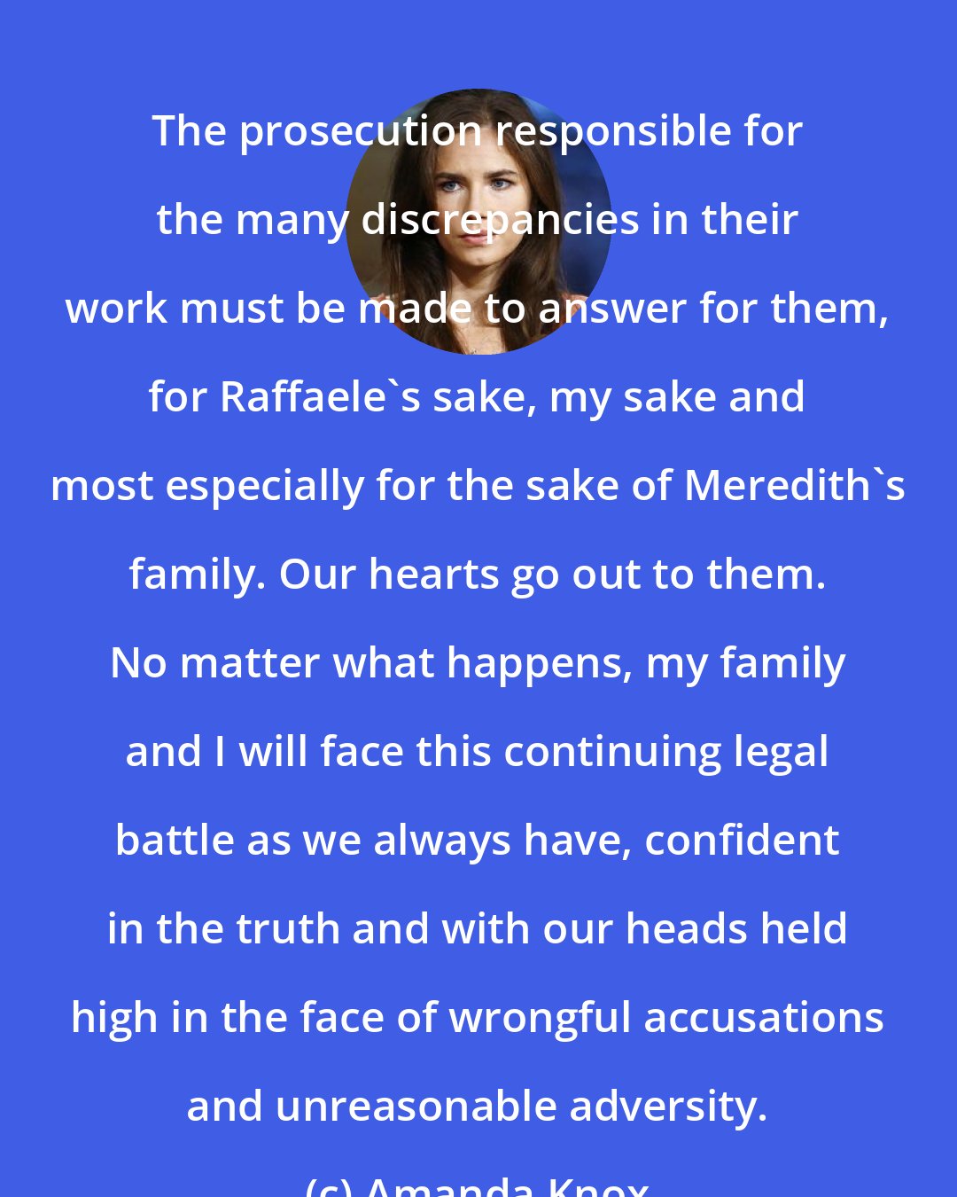 Amanda Knox: The prosecution responsible for the many discrepancies in their work must be made to answer for them, for Raffaele's sake, my sake and most especially for the sake of Meredith's family. Our hearts go out to them. No matter what happens, my family and I will face this continuing legal battle as we always have, confident in the truth and with our heads held high in the face of wrongful accusations and unreasonable adversity.