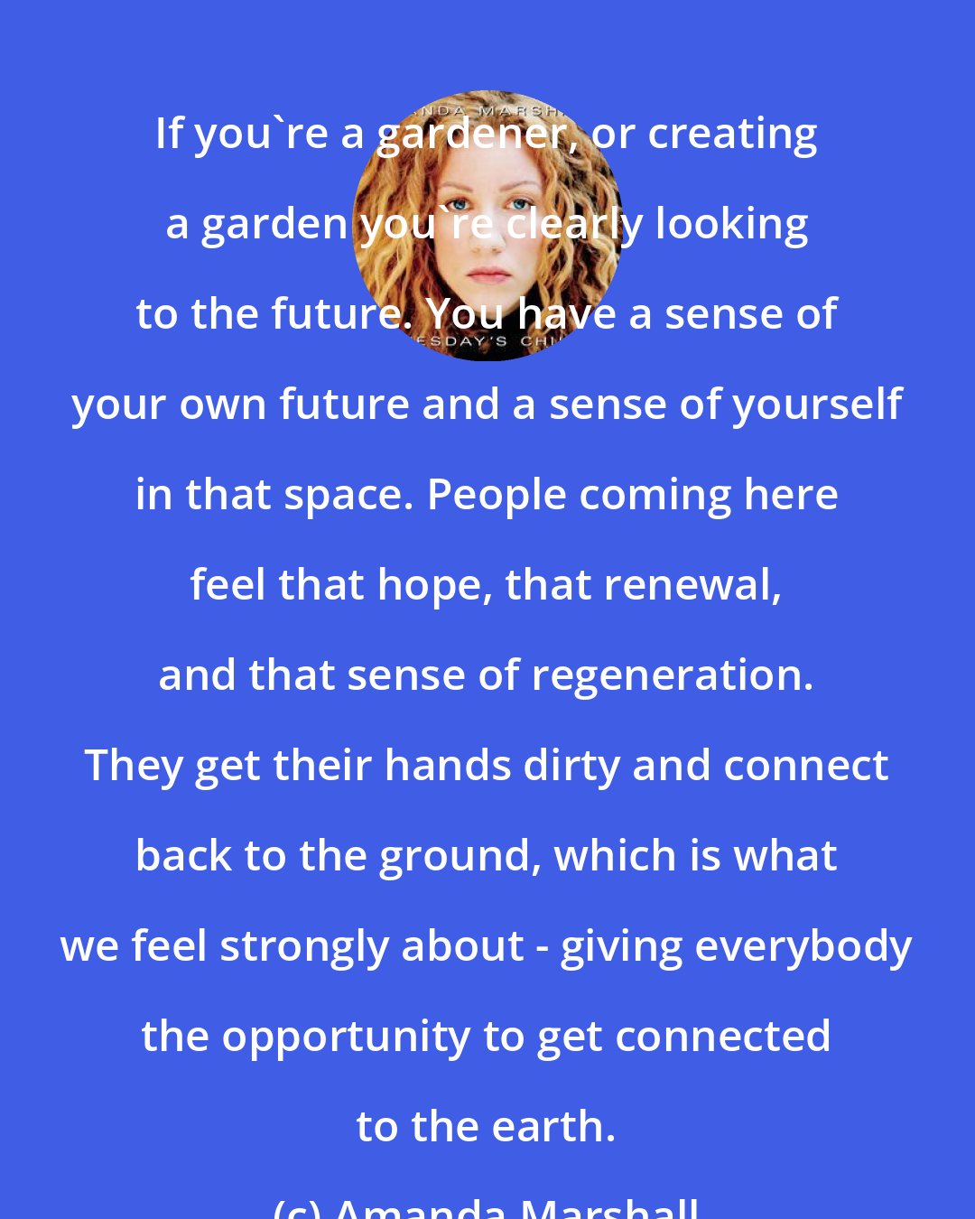 Amanda Marshall: If you're a gardener, or creating a garden you're clearly looking to the future. You have a sense of your own future and a sense of yourself in that space. People coming here feel that hope, that renewal, and that sense of regeneration. They get their hands dirty and connect back to the ground, which is what we feel strongly about - giving everybody the opportunity to get connected to the earth.