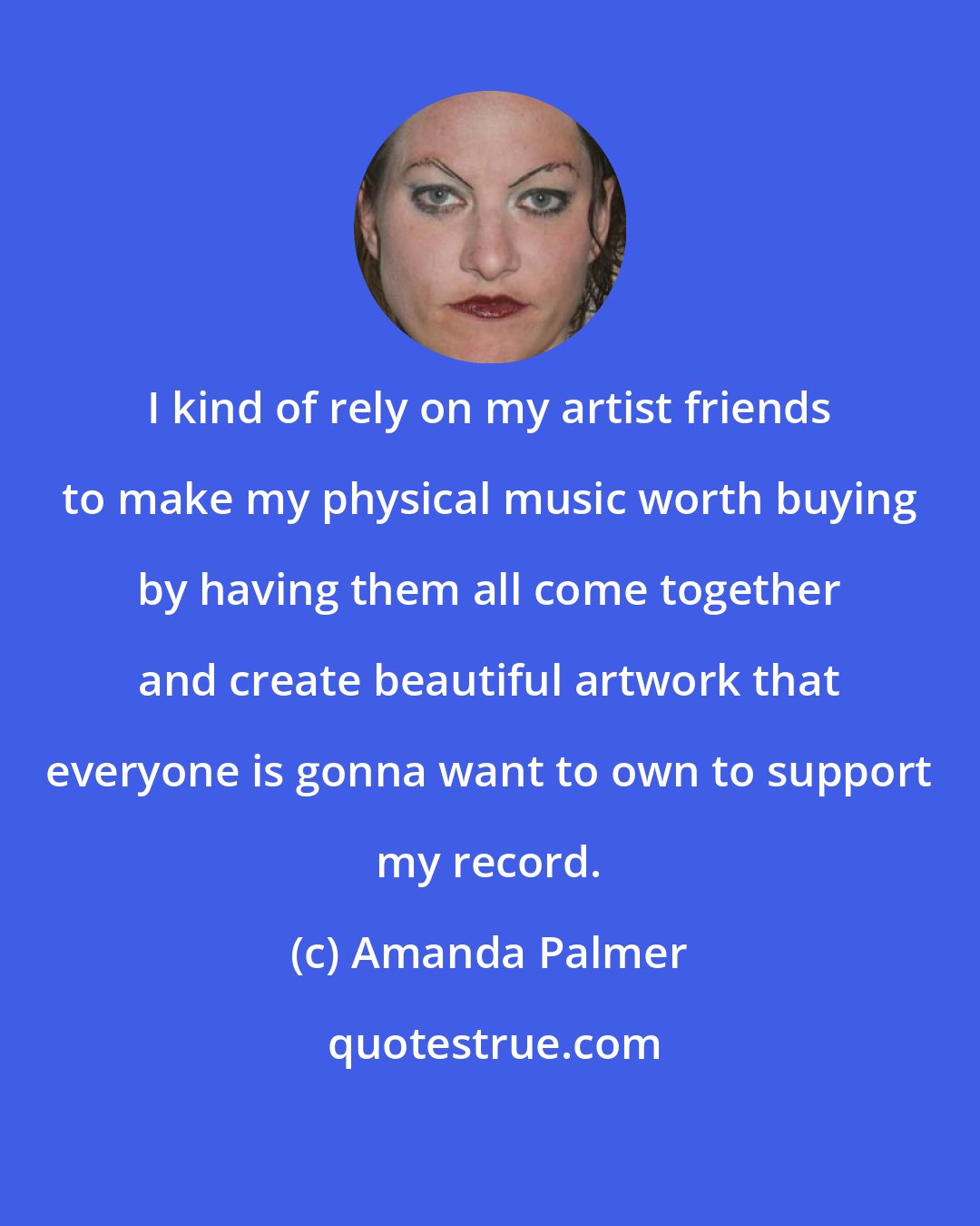 Amanda Palmer: I kind of rely on my artist friends to make my physical music worth buying by having them all come together and create beautiful artwork that everyone is gonna want to own to support my record.