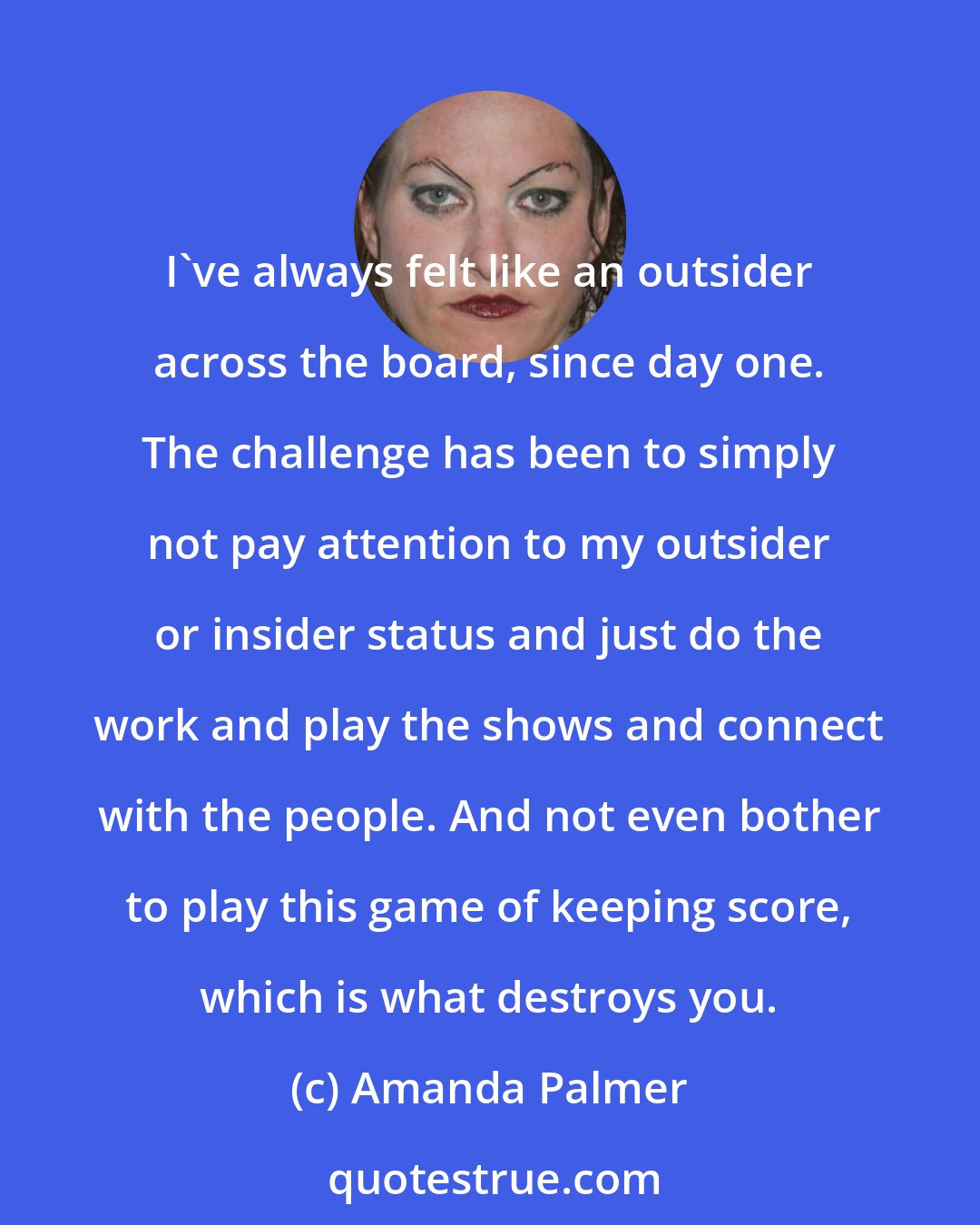 Amanda Palmer: I've always felt like an outsider across the board, since day one. The challenge has been to simply not pay attention to my outsider or insider status and just do the work and play the shows and connect with the people. And not even bother to play this game of keeping score, which is what destroys you.