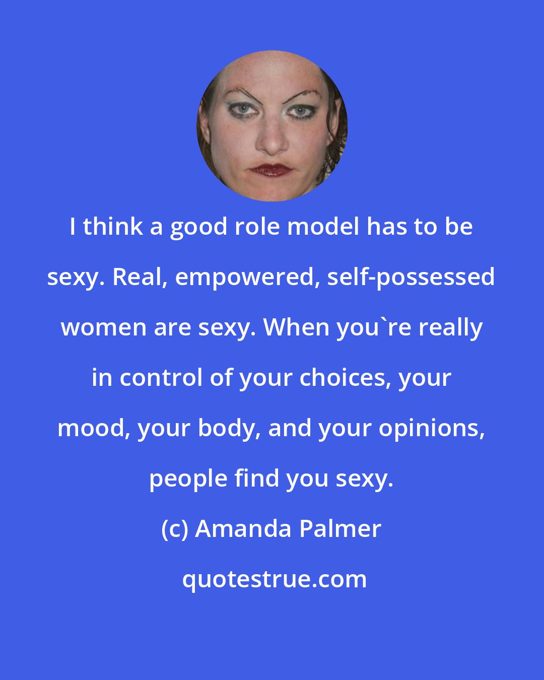 Amanda Palmer: I think a good role model has to be sexy. Real, empowered, self-possessed women are sexy. When you're really in control of your choices, your mood, your body, and your opinions, people find you sexy.