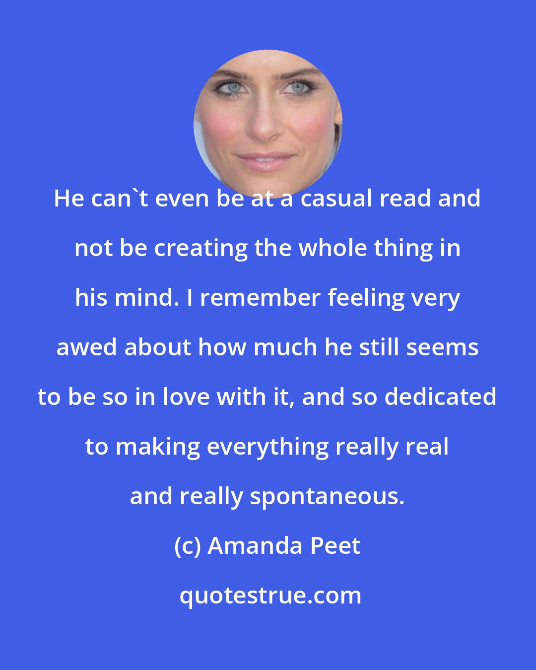 Amanda Peet: He can't even be at a casual read and not be creating the whole thing in his mind. I remember feeling very awed about how much he still seems to be so in love with it, and so dedicated to making everything really real and really spontaneous.