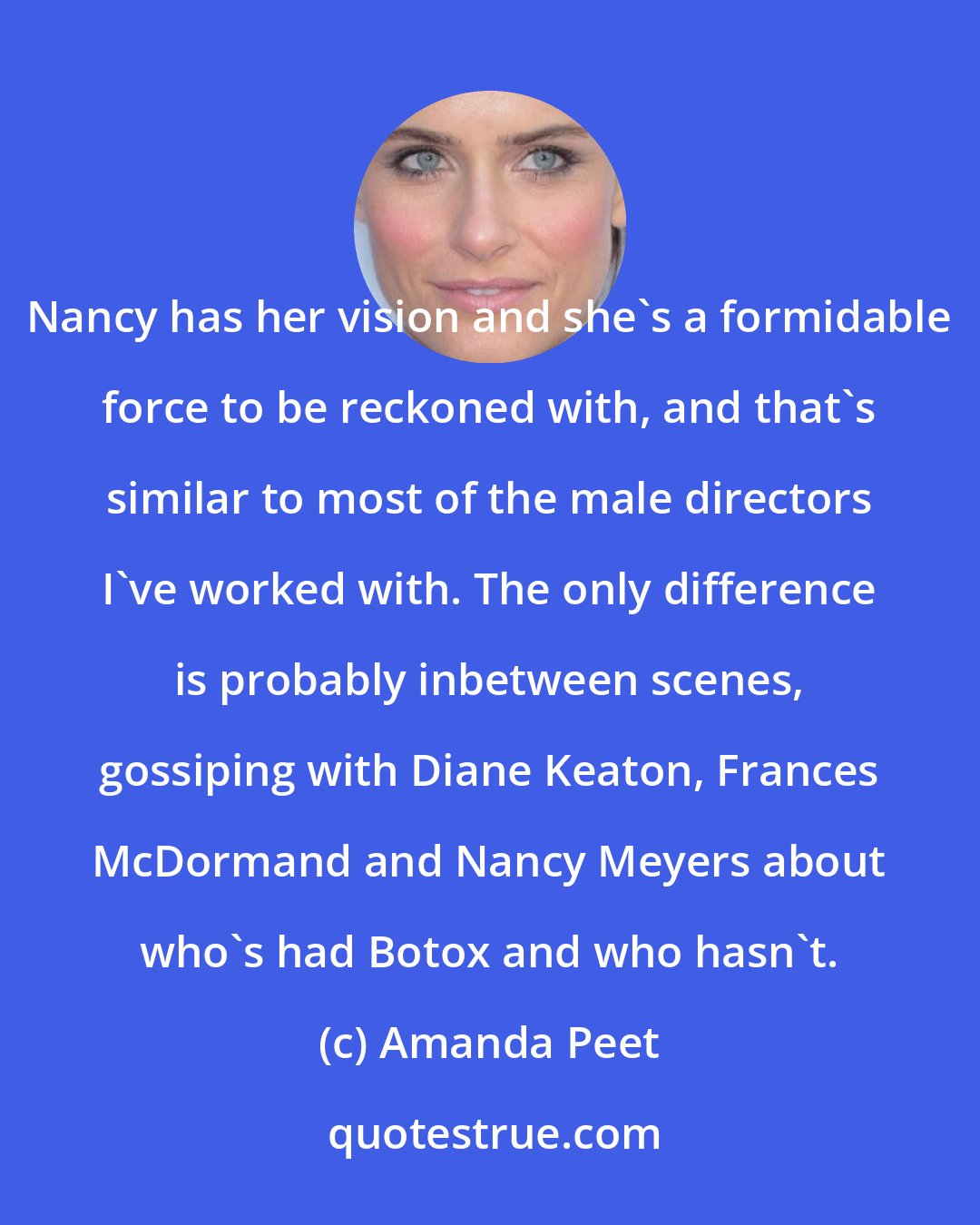 Amanda Peet: Nancy has her vision and she's a formidable force to be reckoned with, and that's similar to most of the male directors I've worked with. The only difference is probably inbetween scenes, gossiping with Diane Keaton, Frances McDormand and Nancy Meyers about who's had Botox and who hasn't.