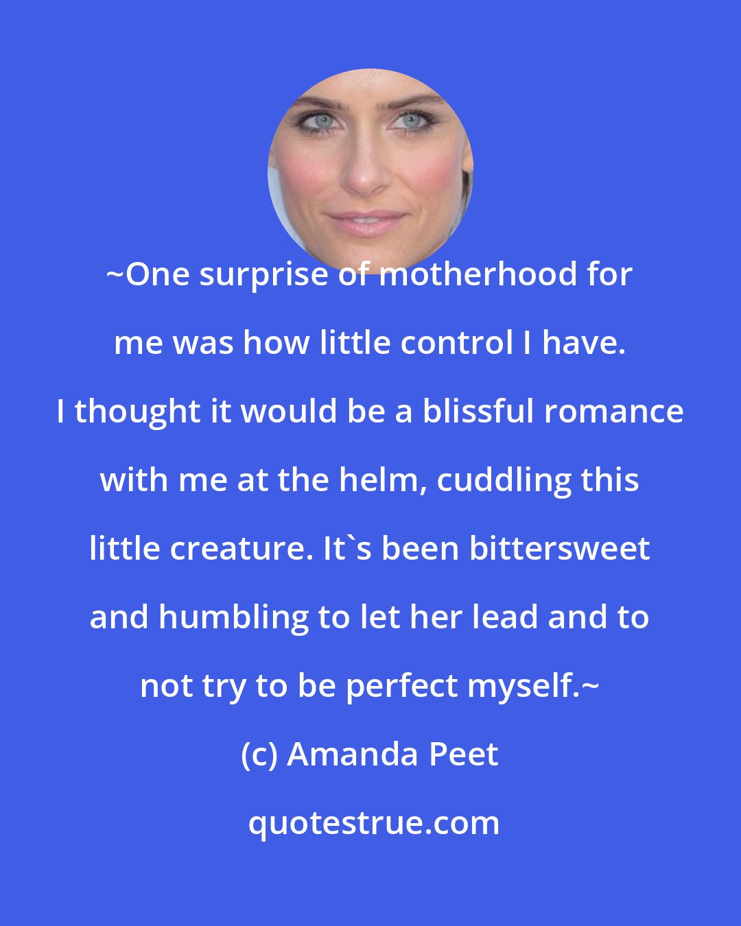 Amanda Peet: ~One surprise of motherhood for me was how little control I have. I thought it would be a blissful romance with me at the helm, cuddling this little creature. It's been bittersweet and humbling to let her lead and to not try to be perfect myself.~