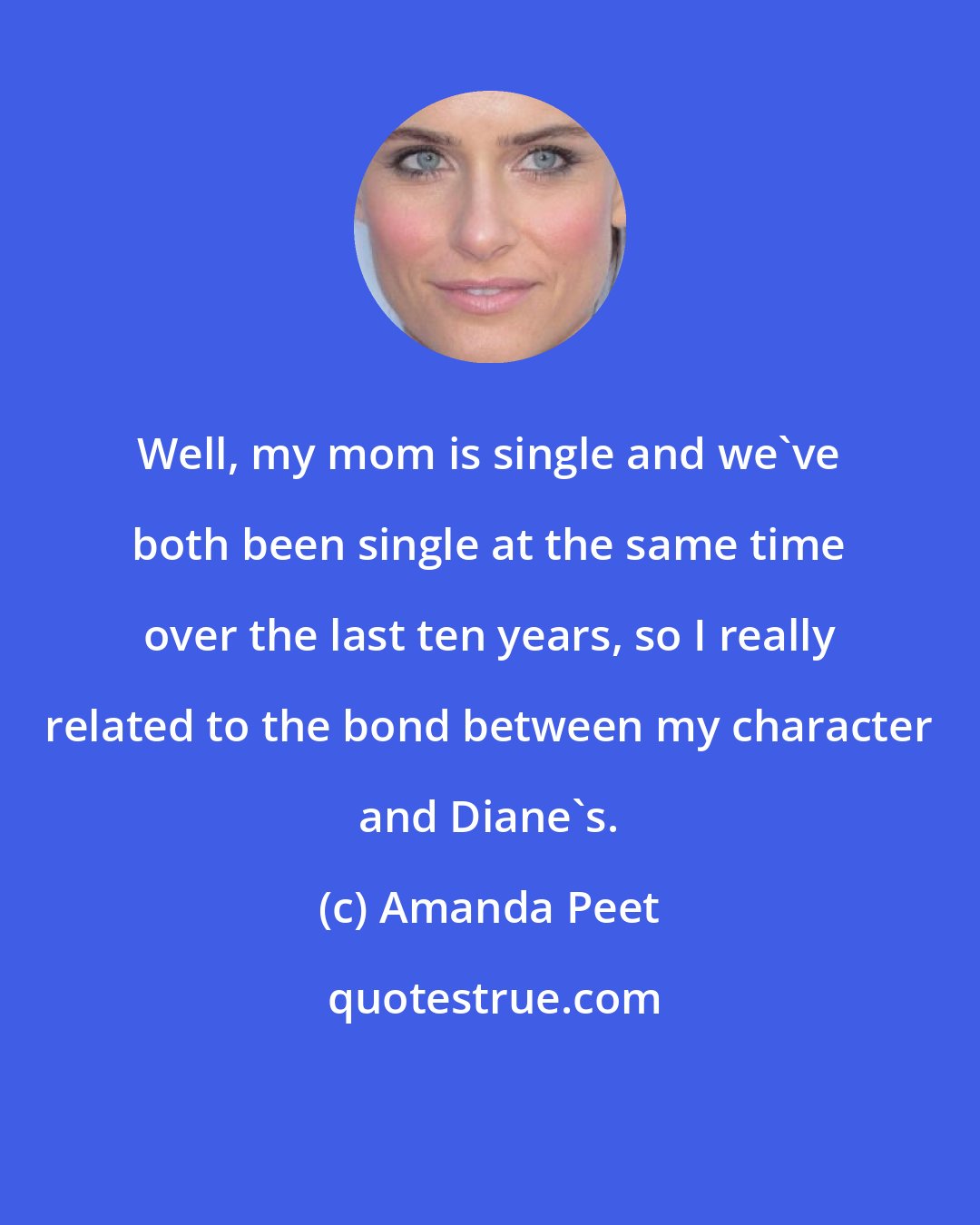 Amanda Peet: Well, my mom is single and we've both been single at the same time over the last ten years, so I really related to the bond between my character and Diane's.