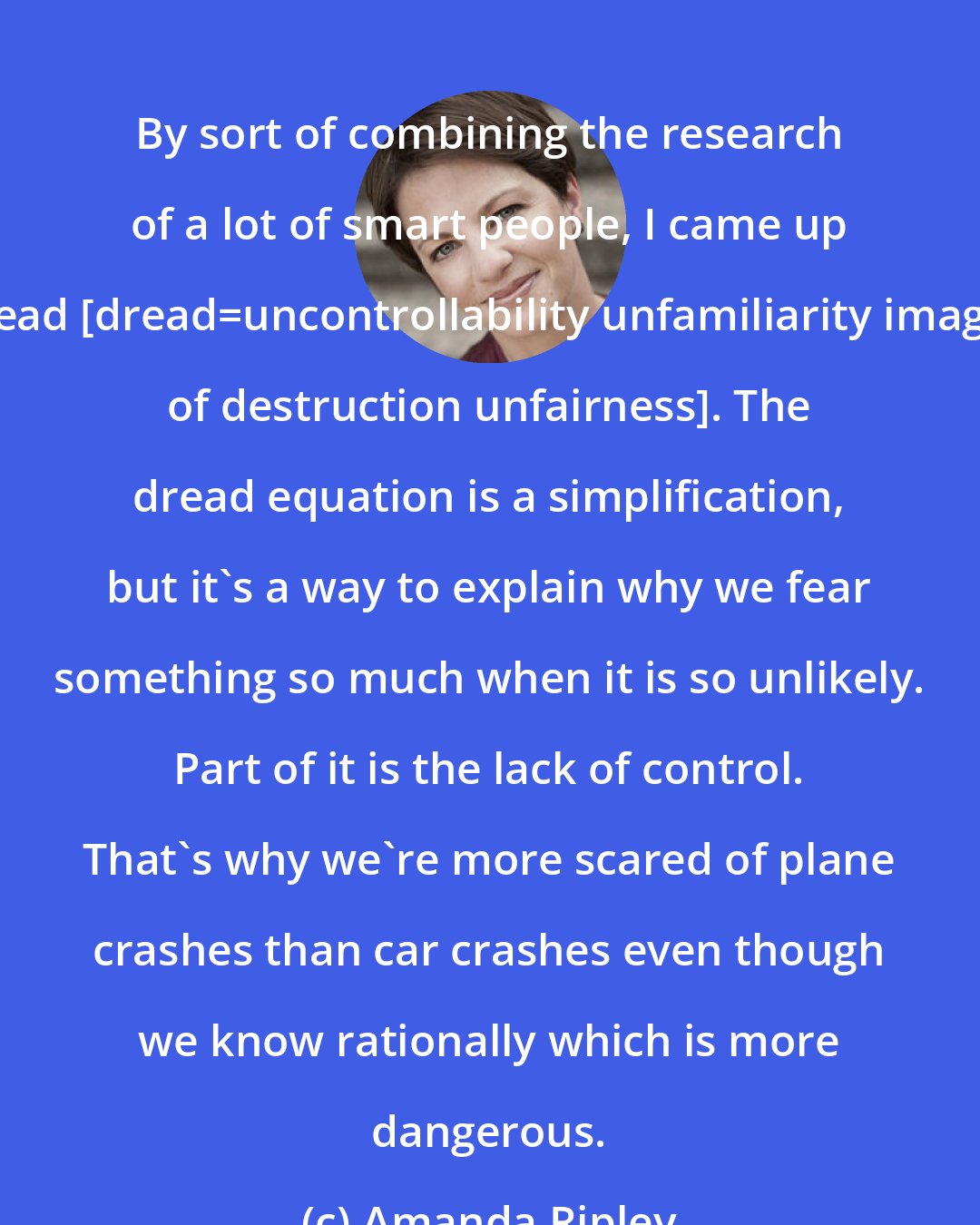 Amanda Ripley: By sort of combining the research of a lot of smart people, I came up with an equation for dread [dread=uncontrollability+unfamiliarity+imaginability+suffering+scale of destruction+unfairness]. The dread equation is a simplification, but it's a way to explain why we fear something so much when it is so unlikely. Part of it is the lack of control. That's why we're more scared of plane crashes than car crashes even though we know rationally which is more dangerous.